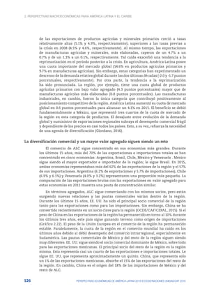 2. Perspectivas macroeconómicas para América Latina y el Caribe
126 PERSPECTIVAS ECONÓMICAS DE AMÉRICA LATINA 2018 © OCDE/NACIONES UNIDAS/CAF 2018
de las exportaciones de productos agrícolas y minerales primarios creció a tasas
relativamente altas (5.1% y 4.9%, respectivamente), superiores a las tasas previas a
la crisis en 2008 (4.5% y 4.6%, respectivamente). Al mismo tiempo, las exportaciones
de manufacturas agrícolas y minerales, más elaboradas, cayeron de un 4.7% a un
0.7% y de un 1.3% a un 0.1%, respectivamente. Tal caída exacerbó una tendencia a la
reprimarización en el período posterior a la crisis. En agricultura, América Latina posee
una cuota importante del mercado global (14.6% en productos agrícolas primarios y
9.7% en manufacturas agrícolas). Sin embargo, estas categorías han experimentado un
descenso de la demanda relativa global durante las dos últimas décadas (-2.0 y -1.7 puntos
porcentuales, respectivamente). Por otra parte, la tendencia a la reprimarización
ha sido pronunciada. La región, por ejemplo, tiene una cuota global de productos
agrícolas primarios con bajo valor agregado (4.3 puntos porcentuales) mayor que de
manufacturas agrícolas más elaboradas (0.8 puntos porcentuales). Las manufacturas
industriales, en cambio, fueron la única categoría que contribuyó positivamente al
posicionamiento competitivo de la región. América Latina aumentó su cuota de mercado
global en 0.6 puntos porcentuales para alcanzar un 4.1% en 2015. El beneficio se debió
fundamentalmente a México, que representó tres cuartos de la cuota de mercado de
la región en esta categoría de productos. El desajuste entre evolución de la demanda
global y suministro de exportaciones regionales subraya el desempeño comercial frágil
y dependiente de los precios en casi todos los países. Esto, a su vez, refuerza la necesidad
de una agenda de diversificación (Giordano, 2016).
La diversificación comercial y un mayor valor agregado siguen siendo un reto
El comercio de ALC sigue concentrado en sus economías más grandes. Durante
los últimos 15 años, más del 70% de las exportaciones e importaciones totales se han
concentrado en cinco economías: Argentina, Brasil, Chile, México y Venezuela . México
sigue siendo el mayor exportador e importador de la región; le sigue Brasil. En 2015,
ambas economías representaban más del 62% de las exportaciones de la región y el 57%
de sus importaciones. Argentina (6.2% de exportaciones y 5.7% de importaciones), Chile
(6.9% y 6.1%) y Venezuela (4.0% y 3.2%) representaron una proporción más pequeña. La
comparación de las exportaciones brutas con las exportaciones en valor agregado para
estas economías en 2011 muestra una pauta de concentración similar.
En términos agregados, ALC sigue comerciando con los mismos socios, pero están
surgiendo nuevas relaciones y las pautas comerciales varían dentro de la región.
Durante los últimos 15 años, EE. UU. ha sido el principal socio comercial de la región
tanto para las exportaciones como para las importaciones. Sin embargo, China se ha
convertido recientemente en un socio clave para la región (OCDE/CAF/CEPAL, 2015). Si el
peso de China en las exportaciones de la región ha permanecido en torno al 10% durante
los últimos tres años, este país sigue ganando terreno como orígen de importaciones
(Gráfico 2.22). El peso de la Unión Europea en el comercio de la región ha permanecido
estable. Paralelamente, la cuota de la región en el comercio mundial ha caído en los
últimos años debido al débil desempeño del comercio intrarregional, especialmente en
Sudamérica. Las pautas comerciales de México y del resto de la región siguen siendo
muy diferentes. EE. UU. sigue siendo el socio comercial dominante de México, sobre todo
para las exportaciones mexicanas. El principal socio del resto de la región es la región
misma. Esta representa casi un cuarto de las exportaciones e importaciones totales. Le
sigue EE. UU, que representa aproximadamente un quinto. China, que representa solo
un 1% de las exportaciones mexicanas, absorbe el 15% de las exportaciones del resto de
la región. En cambio, China es el origen del 18% de las importaciones de México y del
resto de ALC.
 