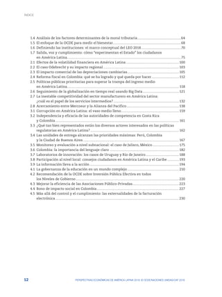 12 PERSPECTIVAS ECONÓMICAS DE AMÉRICA LATINA 2018: © OCDE/NACIONES UNIDAS/CAF 2018
	 1.4	 Análisis de los factores determinantes de la moral tributaria.............................................................64
	1.5	
El enfoque de la OCDE para medir el bienestar..............................................................................................68
	 1.6	 Definiendo las instituciones: el marco conceptual del LEO 2018........................................................70
	1.7	
Salida, voz y cumplimiento: cómo “experimentan el Estado” los ciudadanos
		 en América Latina..............................................................................................................................................................75
	2.1	
Efectos de la volatilidad financiera en América Latina.......................................................................... 100
	2.2	
El caso Odebrecht y su impacto regional......................................................................................................... 103
	2.3	
El impacto comercial de las depreciaciones cambiarias........................................................................ 105
	2.4	
Reforma fiscal en Colombia: qué se ha logrado y qué queda por hacer....................................... 112
	2.5	
Políticas públicas prioritarias para superar la trampa del ingreso medio
		 en América Latina........................................................................................................................................................... 118
	2.6	
Seguimiento de la globalización en tiempo real usando Big Data................................................... 121
	2.7	
La inestable competitividad del sector manufacturero en América Latina:
		¿cuál es el papel de los servicios intermedios?........................................................................................... 132
	2.8	
Acercamiento entre Mercosur y la Alianza del Pacífico......................................................................... 138
	 3.1	 Corrupción en América Latina: el vaso medio lleno................................................................................ 159
	3.2	
Independencia y eficacia de las autoridades de competencia en Costa Rica
		 y Colombia........................................................................................................................................................................... 161
	3.3	
¿Qué tan bien representados están los diversos actores interesados en las políticas
		
regulatorias en América Latina?........................................................................................................................... 162
	3.4	
Las unidades de entrega alcanzan las prioridades máximas: Perú, Colombia
		 y la Ciudad de Buenos Aires..................................................................................................................................... 167
	3.5	
Monitoreo y evaluación a nivel subnacional: el caso de Jalisco, México..................................... 175
	 3.6	 Colombia: la importancia del lenguaje claro ................................................................................................ 182
	3.7	
Laboratorios de innovación: los casos de Uruguay y Río de Janeiro............................................... 188
	 3.8	 Participación al nivel local: consejos ciudadanos en América Latina y el Caribe................. 193
	 3.9	 La información lleva a la acción............................................................................................................................ 194
	4.1	
La gobernanza de la educación en un mundo complejo........................................................................ 210
	 4.2	 Recomendación de la OCDE sobre Inversión Pública Efectiva en todos
		 los Niveles de Gobierno............................................................................................................................................... 220
	4.3	
Mejorar la eficiencia de las Asociaciones Público-Privadas................................................................. 223
	4.4	
Bono de impacto social en Colombia.................................................................................................................. 227
	4.5	
Más allá del control y el cumplimiento: las externalidades de la facturación
		electrónica........................................................................................................................................................................... 230
ÍNDICE
 