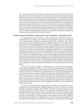 2. Perspectivas macroeconómicas para América Latina y el Caribe
129
PERSPECTIVAS ECONÓMICAS DE AMÉRICA LATINA 2018 © OCDE/NACIONES UNIDAS/CAF 2018
una medida estándar de concentración comercial, muestra que solo 6 de 24 países
para los cuales hay datos disponibles redujeron su concentración de exportaciones en
términos de destino comercial durante ese período (Gráfico 2.24, Panel A). Esto refleja
sobre todo la reducida proporción del mercado estadounidense y el mayor peso de China
y otras economías asiáticas. En términos de concentración de productos, la situación es
menos alentadora. Entre 2000 y 2015, varios países de ALC (sobre todo de Sudamérica)
aumentaron significativamente su índice de concentración en términos de productos.
Esto es cierto tanto para los países con exportaciones bastante diversificadas (Argentina,
Brasil y Uruguay), como para aquellos cuyas exportaciones se concentran en una gama
limitada de materias primas (Chile, Colombia, Perú, Bolivia y Venezuela). En cambio,
todos los países centroamericanos, México y la República Dominicana redujeron su
concentración por productos (Gráfico 2.24, Panel B).
América Latina debe acelerar la integración en cadenas globales y regionales de valor
La integración de América Latina en cadenas globales de valor (CGV) es débil. La
participación de la región como fuente de valor agregado extranjero incorporado
a las exportaciones mundiales (“encadenamientos hacia adelante”) sigue siendo
mínima, mientras que la proporción de valor agregado extranjero en las exportaciones
latinoamericanas (“encadenamientos hacia atrás”) es notablemente más baja que la de
otras regiones. Los siete países latinoamericanos4
para los cuales hay datos disponibles,
en la base de datos de la OCDE Trade in Value Added, registraban una participación
conjunta de solo el 4% como origen del valor agregado extranjero en las exportaciones
mundiales en 2014 (frente a casi un 3% en 1995) (Gráfico 2.25). La proporción de la región
es más elevada en las exportaciones del TLCAN (10% en 2014, comparado con cerca de
6% en 1995). Esto se debe en gran parte a los encadenamientos hacia adelante de México
con sus socios norteamericanos (sobre todo EE. UU.). Globalmente, Brasil es el país de la
región que más contribuye al valor agregado extranjero en las exportaciones mundiales
(con un tercio del total de la región en 2014), seguido de México (con casi 30%). Este nivel
de concentración es similar al de las exportaciones brutas, analizadas anteriormente
en este capítulo, lo que muestra que Brasil y México son los mayores exportadores de la
región.
Además de los bajos niveles de “encadenamientos hacia adelante”, Argentina,
Brasil, Chile, Colombia, Costa Rica y Perú exhiben “encadenamientos hacia atrás”
considerablemente más bajos que otras regiones, sobre todo la Unión Europea y el Sudeste
Asiático. En 2014, solo el 13% del valor exportado por esos seis países fue generado en
otras economías. Ese porcentaje es del 19% en los países del TLCAN y del 30% en la
Unión Europa, China y el resto del Sudeste Asiático. Sin embargo, dentro de América
Latina, Costa Rica y, en menor medida, Chile registran niveles de encadenamientos
hacia atrás más elevados que los otros cuatro países (26% y 19% de las exportaciones
brutas, respectivamente, en 2014). México, integrado en la región TLCAN, también tiene
una proporción relativamente alta de valor agregado extranjero en sus exportaciones
brutas (33% en 2014).
Los vínculos intrarregionales son especialmente débiles en América Latina, lo que
contrasta con la relevancia de las cadenas regionales de valor en Europa, el Sudeste
Asiático o Norteamérica (OCDE, 2015; Cadestin, Gourdon y Kowalski, 2016; Criscuolo
y Timmis, 2017a). Este patrón se refleja en la proporción relativamente baja de valor
agregado extranjero incorporado en las exportaciones de los países latinoamericanos
que tiene como origen la región misma. En 2014, solo el 15% del valor agregado
extranjero incorporado en las exportaciones desde Argentina, Brasil, Chile, Colombia,
Costa Rica y Perú se generó en la región (es decir, en estos seis países más México).5
En
las exportaciones mexicanas, el 43% del valor agregado extranjero provino de la región
 