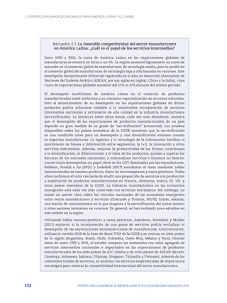 2. Perspectivas macroeconómicas para América Latina y el Caribe
132 PERSPECTIVAS ECONÓMICAS DE AMÉRICA LATINA 2018 © OCDE/NACIONES UNIDAS/CAF 2018
Recuadro 2.7. La inestable competitividad del sector manufacturero
en América Latina: ¿cuál es el papel de los servicios intermedios?
Entre 1990 y 2016, la cuota de América Latina en las exportaciones globales de
manufacturas se estancó en torno a un 5%. La región aumentó ligeramente su cuota de
mercado en el comercio global de manufacturas de tecnología media, pero la perdió en
el comercio global de manufacturas de tecnología baja y alta basadas en recursos. Este
desempeño decepcionante difiere del registrado en el Asia en desarrollo (Asociación de
Naciones del Sudeste Asiático [ASEAN, por sus siglas en inglés], China y la India), cuya
cuota de exportaciones globales aumentó del 23% al 37% durante del mismo período.
El desempeño insuficiente de América Latina en el comercio de productos
manufacturados suele atribuirse a su creciente especialización en recursos naturales.
Pero el estancamiento de su desempeño en las exportaciones globales de dichos
productos podría achacarse también a la insuficiente incorporación de servicios
intermedios nacionales y extranjeros de alta calidad en la industria manufacturera
(servicificación). La literatura sobre estos temas, cada vez más abundante, muestra
que el desempeño de las exportaciones de productos manufacturados de un país
depende en gran medida de su grado de “servicificación” (comercial). Las pruebas
disponibles sobre los países miembros de la OCDE muestran que la servicificación
es una condición clave para un desempeño y una diversificación exitosos cuando
se exportan manufacturas. La logística y la tecnología de la información facilitan el
movimiento de bienes e información entre segmentos, la I+D, la innovación y otros
servicios intermedios. Además, mejoran la productividad de las firmas; contribuyen
a la diversificación, la diferenciación y el valor de los productos; ayudan a superar las
barreras de los mercados nacionales; y externalizan servicios e insumos no básicos.
Los servicios desempeñan un papel clave en las CGV dominadas por las manufacturas.
Baldwin, Forslid e Ito (2015) y Lodefalk (2017) estudiaron el tema mediante tablas
internacionales de insumo-producto, datos de microempresas y casos prácticos. Todos
ellos confirman el valor creciente de añadir una proporción de servicios a la producción
y exportación de productos manufacturados en Francia, Alemania, Suecia, EE. UU. y
otros países miembros de la OCDE. La industria manufacturera en las economías
emergentes está cada vez más conectada con servicios extranjeros. Sin embargo, no
existe un patrón claro sobre los vínculos nacionales de las economías emergentes
entre sector manufacturero y servicios (Criscuolo y Timmis, 2017b). Existe, además,
una brecha de conocimientos en lo que respecta a la servicificación del sector minero
y otros sectores intensivos en recursos. En general, se han realizado poco estudios en
este ámbito en la región.
Utilizando tablas insumo-producto y casos prácticos, Avendano, Bontadini y Mulder
(2017) exploran si la incorporación de una gama de servicios podría revitalizar el
desempeño de las exportaciones latinoamericanas de manufacturas. Concretamente,
utilizan la versión 2016 de la base de datos TiVA de la OCDE y se centran en siete países
de la región (Argentina, Brasil, Chile, Colombia, Costa Rica, México y Perú). Usando
datos de entre 1995 y 2011, el estudio compara los contenidos con valor agregado de
servicios intermedios nacionales e importados en las exportaciones de productos
manufacturados de los siete países de ALC citados y de ocho países de ASEAN (Brunéi,
Camboya, Indonesia, Malasia, Filipinas, Singapur, Tailandia y Vietnam). Además de los
contenidos totales de servicios, se analizan los servicios empresariales de importancia
estratégica para mejorar la competitividad internacional del sector manufacturero.
 
