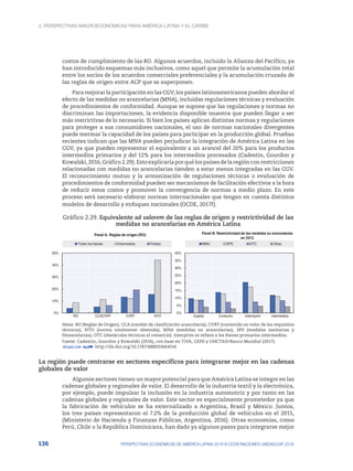 2. Perspectivas macroeconómicas para América Latina y el Caribe
136 PERSPECTIVAS ECONÓMICAS DE AMÉRICA LATINA 2018 © OCDE/NACIONES UNIDAS/CAF 2018
costos de cumplimiento de las RO. Algunos acuerdos, incluido la Alianza del Pacífico, ya
han introducido esquemas más inclusivos, como aquel que permite la acumulación total
entre los socios de los acuerdos comerciales preferenciales y la acumulación cruzada de
las reglas de origen entre ACP que se superponen.
Para mejorar la participación en las CGV, los países latinoamericanos pueden abordar el
efecto de las medidas no arancelarias (MNA), incluidas regulaciones técnicas y evaluación
de procedimientos de conformidad. Aunque se supone que las regulaciones y normas no
discriminan las importaciones, la evidencia disponible muestra que pueden llegar a ser
más restrictivas de lo necesario. Si bien los países aplican distintas normas y regulaciones
para proteger a sus consumidores nacionales, el uso de normas nacionales divergentes
puede mermar la capacidad de los países para participar en la producción global. Pruebas
recientes indican que las MNA pueden perjudicar la integración de América Latina en las
CGV, ya que pueden representar el equivalente a un arancel del 20% para los productos
intermedios primarios y del 12% para los intermedios procesados (Cadestin, Gourdon y
Kowalski,2016,Gráfico2.29).Estoexplicaríaporquélospaísesdelaregiónconrestricciones
relacionadas con medidas no arancelarias tienden a estar menos integradas en las CGV.
El reconocimiento mutuo y la armonización de regulaciones técnicas o evaluación de
procedimientos de conformidad pueden ser mecanismos de facilitación efectivos a la hora
de reducir estos costos y promover la convergencia de normas a medio plazo. En este
proceso será necesario elaborar normas internacionales que tengan en cuenta distintos
modelos de desarrollo y enfoques nacionales (OCDE, 2017f).
Gráfico 2.29. Equivalente ad valorem de las reglas de origen y restrictividad de las
medidas no arancelarias en América Latina
0%
10%
20%
30%
40%
50%
RO CCACVRT CVRT NTO
Panel A. Reglas de origen (RO)
Todos los bienes Intermedios Finales
0%
5%
10%
15%
20%
25%
30%
35%
40%
Capital Consumo Intermprim Intermedios
Panel B. Restrictividad de las medidas no arancelarias
en 2012
MNA SPS OTC Otras
Notas: RO (Reglas de Origen), CCA (cambio de clasificación arancelaria), CVRT (contenido en valor de los requisitos
técnicos), NTO (norma totalmente obtenida), MNA (medidas no arancelarias), SPS (medidas sanitarias y
fitosanitarias), OTC (obstáculos técnicos al comercio). Interprim se refiere a los bienes primarios intermedios.
Fuente: Cadestin, Gourdon y Kowalski (2016), con base en TiVA, CEPII y UNCTAD/Banco Mundial (2017).
12 http://dx.doi.org/10.1787/888933664516
La región puede centrarse en sectores específicos para integrarse mejor en las cadenas
globales de valor
Algunos sectores tienen un mayor potencial para que América Latina se integre en las
cadenas globales y regionales de valor. El desarrollo de la industria textil y la electrónica,
por ejemplo, puede impulsar la inclusión en la industria automotriz y por tanto en las
cadenas globales y regionales de valor. Este sector es especialmente prometedor ya que
la fabricación de vehículos se ha externalizado a Argentina, Brasil y México. Juntos,
los tres países representaron el 7.2% de la producción global de vehículos en el 2015,
(Ministerio de Hacienda y Finanzas Públicas, Argentina, 2016). Otras economías, como
Perú, Chile o la República Dominicana, han dado ya algunos pasos para integrarse mejor
 