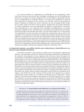 2. Perspectivas macroeconómicas para América Latina y el Caribe
138 PERSPECTIVAS ECONÓMICAS DE AMÉRICA LATINA 2018 © OCDE/NACIONES UNIDAS/CAF 2018
Los sectores basados en competencias y habilidades de los trabajadores, sobre
todo ciertos nichos y servicios de alta tecnología, constituyen otro de los ámbitos que
permitiría a la región una mayor integración en las CGV. Mejorar capacidades básicas
como la alfabetización, la aritmética básica y la resolución de problemas es esencial
para desarrollar la industria de los servicios, con servicios como los de atención al
cliente, márketing y branding, así como la industria de alta tecnología (OCDE, 2017g).
Por la misma razón, otra tarea crucial es afinar competencias que puedan beneficiar
al entorno profesional, como las capacidades de gestión y comunicación. Asimismo,
para especializarse en las industrias más avanzadas tecnológicamente, los países
necesitan trabajadores que complementen sus competencias cognitivas desarrollando
aptitudes sociales y emocionales adecuadas, como las relacionadas con la comunicación
y la organización. Un país que posee una mezcla de competencias que se ajusta a los
requisitos de las industrias avanzadas tecnológicamente puede especializarse en dichas
industrias un promedio de un 8% más que otros países (OCDE, 2017g). América Latina
sufre, sin embargo, de una gran brecha de competencias, no solo técnicas, sino también
de comunicación y gestión. Colombia, por ejemplo, tiene un déficit de 15 000 ingenieros de
telecomunicación y software, que podría dispararse hasta 90 000 de aquí a 2018. En Perú,
el 67% de los empleadores declara tener problemas para cubrir puestos, especialmente
aquellos que exigen competencias lingüísticas (Pezzini y Schleicher, 2015).
La integración regional, una política efectiva para modernizarse y diversificarse en un
entorno comercial global desafiante
El contexto económico actual subraya la urgencia de una integración regional más
eficiente. Los desarrollos recientes en materia de acuerdos comerciales y consolidación
del comercio intrarregional en otras regiones, sobre todo Asia, hacen hincapié en la
necesidad de una agenda de integración en América Latina, bajo la forma de regionalismo
abierto (Bown et al., 2017) o integración profunda (OCDE/CAF/CEPAL, 2015; FMI/Banco
Mundial/OMC, 2017). El fin del superciclo de las materias primas, la aguda desaceleración
del crecimiento regional, los cambios políticos en algunos países clave de la región y las
preocupaciones sobre un proteccionismo creciente se han combinado para generar un
sentimiento renovado de urgencia sobre la necesidad de reforzar la integración regional.
Existen varias vías posibles. Una senda prometedora es la posible convergencia entre los
dos acuerdos de integración más grandes de la región: la Alianza del Pacífico y Mercosur
(Recuadro 2.8). Juntos, ambos acuerdos representan más del 80% de la población de la
región y más del 90% de su PIB, comercio y flujos de IED. Esto significa que cualquier
acuerdo entre ambos podría ser un poderoso catalizador para la integración a escala
regional. El proceso de convergencia está todavía en una fase temprana y no se espera
que conduzca a corto plazo a ninguna negociación comercial formal. Más bien, se espera
que avance de manera paulatina y que comience abordando áreas como la cooperación
aduanera, la facilitación comercial (de bienes y servicios), la acumulación de origen y la
certificación digital del origen.7
Recuadro 2.8. Acercamiento entre Mercosur y la Alianza del Pacífico
Las plataformas comerciales más grandes del continente, Mercosur y la Alianza del
Pacífico, representan más del 90% del PIB de la región. Esto hace que la perspectiva de
su posible integración constituya no solo un potencial de crecimiento, sino también una
oportunidad para las negociaciones comerciales extraregionales. Creado en 1991, el
Mercosur es una unión aduanera originalmente compuesta por cuatro países del cono
sur (Argentina, Brasil, Paraguay y Uruguay). Venezuela se unió al grupo en 2012 pero
 