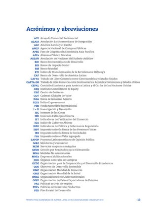 13
PERSPECTIVAS ECONÓMICAS DE AMÉRICA LATINA 2018 © OCDE/NACIONES UNIDAS/CAF 2018
Acrónimos y abreviaciones
ACP Acuerdo Comercial Preferencial
ALADI Asociación Latinoamericana de Integración
ALC América Latina y el Caribe
ANCP Agencia Nacional de Compras Públicas
APEC Foro de Cooperación Económica Asia-Pacífico
APPs Alianzas Público Privadas
ASEAN Asociación de Naciones del Sudeste Asiático
BID Banco Interamericano de Desarrollo
BIS Bonos de Impacto Social
BM Banco Mundial
BTI Índice de Transformación de la Bertelsmann Stiftung’s
CAF Banco de Desarrollo de América Latina
CAFTA Tratado de Libre Comercio entre Centroamérica y Estados Unidos
CAFTA-DR Tratado de Libre Comercio entre Centroamérica, República Dominicana y Estados Unidos
CEPAL Comisión Económica para América Latina y el Caribe de las Naciones Unidas
CEQ Instituto Commitment to Equity
CdG Centro de Gobierno
CGV Cadenas Globales de Valor
DGA Datos de Gobierno Abierto
EGDI Índice E-government
FMI Fondo Monetario Internacional
I + D Investigación y Desarrollo
IdC Internet de las Cosas
IED Inversión Extranjera Directa
IFT Indicadores de Facilitación del Comercio
IGA Indice de Gobierno Abierto
IREG Indicadores de Política y Gobernanza Regulatoria
IRPF Impuesto sobre la Renta de las Personas Físicas
IRS Impuesto sobre la Renta de Sociedades
IVA Impuesto sobre el Valor Agregado
LAPOP Proyecto Latinoamericano de Opinión Pública
M&E Monitoreo y evaluación
M2M Servicios máquina a máquina
MfDR Gestión por Resultados para el Desarrollo
MNA Medidas No Arancelarias
MNEs Empresas Multinacionales
OCC Órganos Centrales de Compras
OCDE Organización para la Cooperación y el Desarrollo Económicos
ODS Objetivos de Desarrollo Sostenible
OMC Organización Mundial de Comercio
OMS Organización Mundial de la Salud
ONGs Organizaciones No Gubernamentales
OPEP Organización de Países Exportadores de Petroleo
PAE Políticas activas de empleo
PDPs Políticas de Desarrollo Productivo
PED Plan Estatal de Desarrollo
 