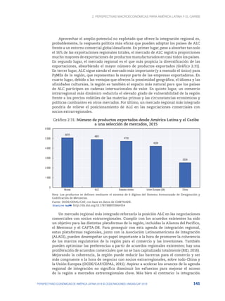 2. Perspectivas macroeconómicas para América Latina y el Caribe
141
PERSPECTIVAS ECONÓMICAS DE AMÉRICA LATINA 2018 © OCDE/NACIONES UNIDAS/CAF 2018
Aprovechar el amplio potencial no explotado que ofrece la integración regional es,
probablemente, la respuesta política más eficaz que pueden adoptar los países de ALC
frente a un entorno comercial global desafiante. En primer lugar, pese a absorber tan solo
el 16% de las exportaciones regionales totales, el mercado de ALC registra proporciones
mucho mayores de exportaciones de productos manufacturados en casi todos los países.
En segundo lugar, el mercado regional es el que más propicia la diversificación de las
exportaciones, absorbiendo el mayor número de productos exportados (Gráfico 2.31).
En tercer lugar, ALC sigue siendo el mercado más importante (y a menudo el único) para
PyMEs de la región, que representan la mayor parte de las empresas exportadoras. En
cuarto lugar, debido a las ventajas que ofrecen la proximidad geográfica, el idioma y las
afinidades culturales, la región es también el espacio más natural para que los países
de ALC participen en cadenas internacionales de valor. En quinto lugar, un comercio
intrarregional más dinámico reduciría el elevado grado de vulnerabilidad de la región
frente a los precios volátiles de las materias primas y las circunstancias económicas y
políticas cambiantes en otros mercados. Por último, un mercado regional más integrado
pondría de relieve el posicionamiento de ALC en las negociaciones comerciales con
socios extrarregionales.
Gráfico 2.31. Número de productos exportados desde América Latina y el Caribe
a una selección de mercados, 2015
5070
4901
4733
4226
2534
0
1 000
2 000
3 000
4 000
5 000
6 000
Mundo ALC Estados Unidos Unión Europea (28) China
Nota: Los productos se definen mediante el sistema de 6 dígitos del Sistema Armonizado de Designación y
Codificación de Mercancías.
Fuente: OCDE/CEPAL/CAF, con base en datos de COMTRADE.
12 http://dx.doi.org/10.1787/888933664554
Un mercado regional más integrado reforzaría la posición ALC en las negociaciones
comerciales con socios extrarregionales. Cumplir con los acuerdos existentes ha sido
un objetivo para las distintas plataformas de la región, incluidas la Alianza del Pacífico,
el Mercosur y el CAFTA-DR. Para proseguir con esta agenda de integración regional,
estas plataformas regionales, junto con la Asociación Latinoamericana de Integración
(ALADI), pueden desempeñar un papel importante a la hora de promover la coherencia
de los marcos regulatorios de la región para el comercio y las inversiones. También
pueden optimizar las preferencias a partir de acuerdos regionales existentes; hay una
proliferación de acuerdos comerciales que no se han capitalizado totalmente (BID, 2016).
Mejorando la coherencia, la región puede reducir las barreras para el comercio y ser
más congruente a la hora de negociar con socios extrarregionales, sobre todo China y
la Unión Europea (OCDE/CAF/CEPAL, 2015). Aspirar a acelerar los avances de la agenda
regional de integración no significa disminuir los esfuerzos para mejorar el acceso
de la región a mercados extrarregionales clave. Más bien al contrario: la integración
 