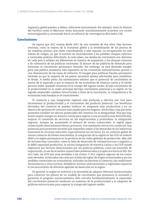 2. Perspectivas macroeconómicas para América Latina y el Caribe
142 PERSPECTIVAS ECONÓMICAS DE AMÉRICA LATINA 2018 © OCDE/NACIONES UNIDAS/CAF 2018
regional y global pueden, y deben, reforzarse mutuamente. Por ejemplo, tanto la Alianza
del Pacífico como el Mercosur están buscando simultáneamente acuerdos con socios
extrarregionales y avanzando hacia un esfuerzo de convergencia (Recuadro 2.8).
Conclusiones
Se espera que ALC emerja desde 2017 de una recesión de dos años. Hay factores
externos, como la mejora de la economía global y la estabilización de los precios de
las materias primas, que están contribuyendo a este repunte. La recuperación no está
exenta de riesgos, ya que el entorno de incertidumbre y los posibles choques externos
y nacionales podrían dificultarla. A corto plazo, las sendas de crecimiento son distintas
en cada país y reflejan las diferencias en materia de exposición a los choques externos
y de coherencia de las políticas nacionales. El alcance de las políticas de demanda para
estimular el crecimiento permanece limitado. Sin embargo, se está abriendo margen
para una política monetaria más expansiva en las economías sudamericanas, gracias a
una disminución de las tasas de inflación. El margen para políticas fiscales permanece
limitado ya que la mayoría de los países necesitan ajustes adicionales para estabilizar
la deuda. A medio plazo, las estimaciones señalan que el potencial de crecimiento es
menor de lo esperado y que la mayoría de las economías de América Latina y el Caribe
parecen haber quedado inmersas en la trampa del ingreso medio. El bajo crecimiento de
la productividad es la razón principal del bajo crecimiento potencial y la región no ha
logrado emprender cambios estructurales a favor de la innovación, la competencia y de
economías más basadas en el conocimiento.
El comercio y una integración regional más profunda y efectiva son vías para
incrementar la productividad y el crecimiento del producto potencial. Los beneficios
derivados del comercio se pueden traducir en empresas más productivas y en un
abanico de opciones de consumo más amplio para los hogares. Ahora bien, hay que tener
presentes también los efectos potenciales del comercio en la desigualdad. Hoy por hoy,
existe amplio margen en América Latina para aspirar a una economía más diversificada,
mejorar el contenido de servicios en las exportaciones y profundizar la integración
regional. Aunque ha aumentado el número de socios comerciales, la región sigue
comerciando esencialmente bienes primarios. Con semejante estructura comercial, hay
potencial para promover sectores que respondan mejor a las demandas de las industrias
intensivas en recursos naturales, especialmente los servicios. En un contexto global de
menos comercio de bienes intermedios, la integración de la región en las CGV es todavía
débil y la región permanece en la periferia de las redes globales de producción. Más allá
de factores bien conocidos, como la falta de desarrollo de infraestructuras y logística y
la débil capacidad productiva, la escasa integración de América Latina a las CGV puede
explicarse por factores determinados por las políticas públicas, como los aranceles de
importación, el uso de acuerdos comerciales preferenciales y la apertura hacia la IED. Por
otro lado, las CGV son muy sensibles a los costos. Y ALC registra algunos de los costos
más elevados, acentuados aún más por la falta de reglas de origen armonizadas y por las
medidas comerciales no arancelarias, incluidas las barreras al comercio, las condiciones
fitosanitarias y otras normas. Establecer normas internacionales y regionales requerirá
el reconocimiento de distintas agendas de desarrollo en la región.
En general, la región se enfrenta a la necesidad de adoptar reformas institucionales
para construir los pilares de un modelo de crecimiento que promueva la inclusión y
garantice el progreso socioeconómico. Esto entraña fundamentalmente la expansión
del crecimiento potencial mediante un aumento de la productividad y la adopción de
políticas estructurales para superar la trampa del ingreso medio.
 