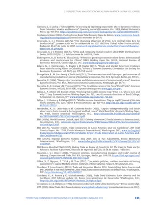 2. Perspectivas macroeconómicas para América Latina y el Caribe
145
PERSPECTIVAS ECONÓMICAS DE AMÉRICA LATINA 2018 © OCDE/NACIONES UNIDAS/CAF 2018
Clerides, S., S. Lach y J. Tybout (1998), “Is learning by exporting important? Micro-dynamic evidence
from Colombia, Mexico and Morocco”, Quarterly Journal of Economics, Vol. 113/1, Oxford University
Press, pp. 903-948, https://academic.oup.com/qje/article-lookup/doi/10.1162/003355398555784.
Conference Board (2016), The Conference Board Total Economy (base de datos), www.conference-board.
org/data/economydatabase/ (consultada en enero de 2017).
Criscuolo, C. y J. Timmis (2017a), “The changing structure of GVCs: Are Central Hubs Key for
Productivity?”, presentación en la conferencia de 2017 del Foro Global sobre Productividad,
Budapest, 26-27 de junio de 2017, www.oecd.org/global-forum-productivity/events/Changing_
structure_of_gvcs.pdf.
Criscuolo, C. y J. Timmis (2017b), “GVCs and centrality: Initial results”, OECD DSTI Working Papers
Series, DSTI/CIIE(2017)3, Publicaciones de la OCDE, París.
Eichengreen, B., D. Park y K. Shin (2011), “When fast growing economies slow down: International
evidence and implications for China”, NBER Working Paper, No. 16919, National Bureau of
Economic Research, Cambridge, EE. UU., www.nber.org/papers/w16919.pdf.
Eslava, M., J. Haltiwanger, A. Kugler y M. Kugler (2013), “Trade and Market Selection: Evidence
from Manufacturing Plants in Colombia,” Review of Economic Dynamics, Elsevier for the Society for
Economic Dynamics, vol. 16(1), pp. 135-158, enero.
Evangelista, R., M. Lucchese y V. Meliciani (2015), “Business services and the export performances of
manufacturing industries”, Journal of Evolutionary Economics, Vol. 25/1, Springer, Berlín, pp. 959-81.
Feenstra, R. (1994), “New product varieties and the measurement of international prices”, American
Economic Review, Vol. 84/1, American Economic Association, Pittsburgh, pp. 157-77.
Feenstra, R., R. Inklaar y M. Timmer (2015), “The Next Generation of the Penn World Table”, American
Economic Review, 105(10), 3150-3182, se puede descargar en www.ggdc.net/pwt.
Felipe, J., A. Abdon y U. Kumar (2012), “Tracking the middle-income trap: What is it, who is in it, and
why?”, Levy Economic Institute Working Paper, No. 715, Levy Economics Institute of Bard College,
Annandale-on-Hudson, NY, www.levyinstitute.org/pubs/wp_715.pdf.
Felipe, J., U. Kumar y R. Galope (2017), “Middle-income transitions: Trap or myth”, Journal of the Asia
Pacific Economy, Vol. 22/3, Taylor & Francis Online, pp. 429-453, http://dx.doi.org/10.1080/135478
60.2016.1270253.
Fernandes, A., D. Lederman y M. Gutierrez-Rocha (2013), “Export entrepreneurship and trade
structure in Latin America during good and bad times”, World Bank Policy Research Working Paper,
No. 6413, Banco Mundial, Washington, D.C., http://documents.worldbank.org/curated/
en/289951468045579178/pdf/wps6413.pdf.
FMI (2017a), World Economic Outlook, April 2017: Gaining Momentum?, Fondo Monetario Internacional,
Washington, D.C., www.imf.org/en/Publications/WEO/Issues/2017/04/04/world-economic-
outlook-april-2017.
FMI (2017b), “Cluster report, trade integration in Latin America and the Caribbean”, IMF Staff
Country Report, No. 17/66, Fondo Monetario Internacional, Washington, D.C., www.imf.org/en/
Publications/CR/Issues/2017/03/10/Cluster-Report-Trade-Integration-in-Latin-America-and-
the-Caribbean-44735.
FMI (2017c), Regional Economic Outlook, May 2017: Tale of Two Adjustments, Fondo Monetario
Internacional, Washington, D.C., www.imf.org/en/Publications/REO/WH/Issues/2017/05/10/
wreo0517.
FMI/Banco Mundial/OMC (2017), Making Trade an Engine of Growth for All: The Case for Trade and for
Policies to Facilitate Adjustment, Reunión de expertos del G20, 23-24 de marzo, Fráncfort.
Francois, J. y J. Woerz (2008), “Producer services, manufacturing linkages and trade”, Journal of
Industry, Competition and Trade, Vol. 8/3, Springer, Berlín, pp. 199-229, https://link.springer.com/
content/pdf/10.1007%2Fs10842-008-0043-0.pdf.
Gibbs, S., F. Nguyen, E. Tiftik y H. Tran (2017), “Uncertain policies, resilient markets—A lasting
disconnect?”, Capital Markets Monitor, Institute of International Finance, Washington, D.C.
Giordano, P. (coordinador) (2016), Trade and Integration Monitor 2016: Downshifting: Latin America and
the Caribbean in the New Normal of Global Trade, Banco Interamericano de Desarrollo, Washington,
D.C., http://dx.doi.org/10.18235/0000527.
Giordano, P., A. Ramos y K. Michalczewsky (2017), Trade Trend Estimates: Latin America and the
Caribbean, 2017 Edition update 1Q, Banco Interamericano de Desarrollo, Washington, D.C.,
http://dx.doi.org/10.18235/0000547#sthash.ZIcWyRcv.dpuf.
Grossman, G. y E. Helpman (1991), Innovation and Growth in the Global Economy, MIT Press, Cambridge.
GTA (2017), Global Trade Alert (base de datos), www.globaltradealert.org/ (consultada en marzo de 2017).
 