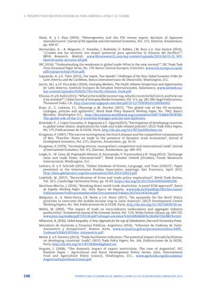 2. Perspectivas macroeconómicas para América Latina y el Caribe
146 PERSPECTIVAS ECONÓMICAS DE AMÉRICA LATINA 2018 © OCDE/NACIONES UNIDAS/CAF 2018
Head, K. y J. Ries (2003), “Heterogeneity and the FDI versus export decision of Japanese
manufacturers”, Journal of the Japanese and International Economics, Vol. 17/1, Elsevier, Ámsterdam,
pp. 448-67.
Hernandez, A. , B. Magnani, C. Posadas, J. Redondo, G. Robles, J.M. Ruiz y E. Dos Santos (2015),
“¿Cuáles son los sectores con mayor potencial para aprovechar la Alianza del Pacífico?”,
BBVA Research, Madrid, www.bbvaresearch.com/wp-content/uploads/2015/06/15-21_WP-
Identificando-sectores-AP.pdf.
IRC (2016), “Understanding the weakness in global trade–What is the new normal?”, IRC Trade Task
Force Occasional Paper Series, No. 178, Banco Central Europeo, Fráncfort, www.ecb.europa.eu/pub/
pdf/scpops/ecbop178.en.pdf.
Izquierdo, A. y E. Talvi (2011), One region, Two Speeds?: Challenges of the New Global Economic Order for
Latin America and the Caribbean, Banco Interamericano de Desarrollo, Washington, D.C.
Jarrín, M.J. y J.V. Pica (eds.) (2016), Emerging Markets, The Pacific Alliance Perspectives and Opportunities
for Latin America, Instituto Europeo de Estudios Internacionales, Salamanca, www.ieeiweb.eu/
wp-content/uploads/2016/01/The-Pacific-Alliance_book.pdf.
Kharas,H.yH.Kohli(2011),“Whatisthemiddleincometrap,whydocountriesfallintoit,andhowcan
it be avoided?”, Global Journal of Emerging Market Economies, Vol. 3/3, pp. 281-289, Sage Publications,
Thousand Oaks, CA, http://journals.sagepub.com/doi/pdf/10.1177/097491011100300302.
Kose, A., C. Lakatos, F.L. Ohnsorge y M. Stocker (2017), “The global role of the US economy:
Linkages, policies and spillovers”, World Bank Policy Research Working Paper, No. 7962, Banco
Mundial, Washington D.C., http://documents.worldbank.org/curated/en/649771486479478785/
The-global-role-of-the-U-S-economy-linkages-policies-and-spillovers.
Kowalski, P. , J. Lopez Gonzalez, A. Ragoussis y C. Ugarte(2015), “Participation of developing countries
in global value chains: Implications for trade and trade-related policies”, OECD Trade Policy Papers,
No. 179, Publicaciones de la OCDE, París, http://dx.doi.org/10.1787/5js33lfw0xxn-en.
Krugman, P. (1987), “The narrow moving band, the Dutch disease and the competitive consequences
of Mrs. Thatcher: Notes on trade in the presence of dynamic scale economies”, Journal of
Development Economics, Vol. 27/1, Elsevier, Ámsterdam, pp. 41-55.
Krugman, P. (1979), “Increasing returns, monopolistic competition and international trade”, Journal
of International Economics, Vol. 9/1, Elsevier, Ámsterdam, pp. 469-479.
Leigh, D. , W. LIian, M. Poplawski-Ribeiro, R. Szymanski, V. Tsyrennikov y H. Yang (2015), “Exchange
rates and trade flows: Disconnected?”, World Economic Outlook (October), Fondo Monetario
Internacional, Washington, D.C.
Leetaru, K. y P. Schrodt (2013), “Global Database of Events, Language, and Tone (GDELT)”, Paper
presented at the International Studies Association meetings, San Francisco, April 2013,
http://data.gdeltproject.org/documentation/ISA.2013.GDELT.pdf.
Lodefalk, M. (2017), “Servicification of firms and trade policy implications”, World Trade Review,
Vol. 16/1, Cambridge University Press, pp. 59-83, https://doi.org/10.1017/S147474561600029X.
Martinez-Martin, J. (2016), “Breaking down world trade elasticities: A panel ECM approach”, Banco
de España Working Paper, No. 1614, Banco de España, www.bde.es/f/webbde/SES/Secciones/
Publicaciones/PublicacionesSeriadas/DocumentosTrabajo/16/Fich/dt1614e.pdf.
Melguizo, A., S. Nieto-Parra, J.R. Perea y J.A. Perez (2017), “No sympathy for the devil! Policy
priorities to overcome the middle-income trap in Latin America”, OECD Development Centre
Working Papers, No. 340, Publicaciones de la OCDE, París, http://dx.doi.org/10.1787/26b78724-en.
Melitz, M. (2003), “The impact of trade on intra-industry reallocations and aggregate industry
productivity”, Econometrica Journal of the Economic Society, Vol. 71/6, Wiley Online Library, pp. 695-725,
www.jstor.org/stable/pdf/1555536.pdf?refreqid=excelsior%3A540bfdd6876c1b1456720e38b79cc0c0.
Milanovic, B. (2016), Global Inequality: A New Approach for the Age of Globalization, Harvard University Press.
Ministerio de Hacienda y Finanzas Públicas, Argentina (2016), “Informes de Cadenas de Valor:
Automotriz y Autopartista”, Buenos Aires, www.economia.gob.ar/peconomica/docs/SSPE_
Cadenas%20de%20Valor_Automotriz.pdf.
Moïsé, E. y S. Sorescu (2013), “Trade facilitation indicators: The potential impact of trade facilitation
on developing countries’ trade”, OECD Trade Policy Papers, No. 144, Publicaciones de la OCDE,
París, http://dx.doi.org/10.1787/5k4bw6kg6ws2-en.
Nogués, J. (2008), “The domestic impact of export restrictions: The case of Argentina”, IPC
Position Paper – Agricultural and Rural Development Policy Series, Julio, International
Food and Agriculture Policy Council, Washington, D.C., www.agritrade.org/documents/
ArgentineExportRestrictions.pdf.
 