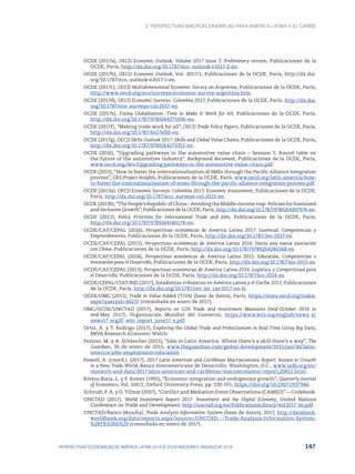 2. Perspectivas macroeconómicas para América Latina y el Caribe
147
PERSPECTIVAS ECONÓMICAS DE AMÉRICA LATINA 2018 © OCDE/NACIONES UNIDAS/CAF 2018
OCDE (2017a), OECD Economic Outlook, Volume 2017 Issue 2: Preliminary version, Publicaciones de la
OCDE, París, http://dx.doi.org/10.1787/eco_outlook-v2017-2-en.
OCDE (2017b), OECD Economic Outlook, Vol. 2017/1, Publicaciones de la OCDE, París, http://dx.doi.
org/10.1787/eco_outlook-v2017-1-en.
OCDE (2017c), OECD Multidimensional Economic Survey on Argentina, Publicaciones de la OCDE, París,
http://www.oecd.org/eco/surveys/economic-survey-argentina.htm.
OCDE (2017d), OECD Economic Surveys: Colombia 2017, Publicaciones de la OCDE, París, http://dx.doi.
org/10.1787/eco_surveys-col-2017-en.
OCDE (2017e), Fixing Globalisation: Time to Make It Work for All, Publicaciones de la OCDE, París,
http://dx.doi.org/10.1787/9789264275096-en.
OCDE (2017f), “Making trade work for all”, OECD Trade Policy Papers, Publicaciones de la OCDE, París,
http://dx.doi.org/10.1787/6e27effd-en.
OCDE (2017g), OECD Skills Outlook 2017: Skills and Global Value Chains, Publicaciones de la OCDE, París,
http://dx.doi.org/10.1787/9789264273351-en.
OCDE (2016), “Upgrading pathways in the automotive value chain – Session 3: Round table on
the future of the automotive industry”, Background document, Publicaciones de la OCDE, París,
www.oecd.org/dev/Upgrading-pathways-in-the-automotive-value-chain.pdf.
OCDE (2015), “How to foster the internationalisation of SMEs through the Pacific Alliance Integration
process”, GRS Project Insights, Publicaciones de la OCDE, París, www.oecd.org/latin-america/how-
to-foster-the-internationalisation-of-smes-through-the-pacific-alliance-integration-process.pdf.
OCDE (2013a), OECD Economic Surveys: Colombia 2013: Economic Assessment, Publicaciones de la OCDE,
París, http://dx.doi.org/10.1787/eco_surveys-col-2013-en.
OCDE (2013b), “The People’s Republic of China – Avoiding the Middle-income trap: Policies for Sustained
and Inclusive Growth”, Publicaciones de la OCDE, París, http://dx.doi.org/10.1787/9789264207974-en.
OCDE (2012), Policy Priorities for International Trade and Jobs, Publicaciones de la OCDE, París,
http://dx.doi.org/10.1787/9789264180178-en.
OCDE/CAF/CEPAL (2016), Perspectivas económicas de América Latina 2017: Juventud, Competencias y
Emprendimiento, Publicaciones de la OCDE, París, http://dx.doi.org/10.1787/leo-2017-es.
OCDE/CAF/CEPAL (2015), Perspectivas económicas de América Latina 2016: Hacia una nueva asociación
con China, Publicaciones de la OCDE, París, http://dx.doi.org/10.1787/9789264246348-es.
OCDE/CAF/CEPAL (2014), Perspectivas económicas de América Latina 2015: Educación, Competencias e
Innovación para el Desarrollo, Publicaciones de la OCDE, París, http://dx.doi.org/10.1787/leo-2015-es.
OCDE/CAF/CEPAL (2013), Perspectivas económicas de América Latina 2014: Logística y Competitivad para
el Desarrollo, Publicaciones de la OCDE, París, http://dx.doi.org/10.1787/leo-2014-es.
OCDE/CEPAL/CIAT/BID (2017), Estadísticas tributarias en América Latina y el Caribe 2017, Publicaciones
de la OCDE, París, http://dx.doi.org/10.1787/rev_lat_car-2017-en-fr.
OCDE/OMC (2015), Trade in Value-Added (TiVA) (base de datos), París, https://stats.oecd.org/index.
aspx?queryid=66237 (consultada en enero de 2017).
OMC/OCDE/UNCTAD (2017), Reports on G20 Trade and Investment Measures (mid-October 2016 to
mid-May 2017), Organización Mundial del Comercio, https://www.wto.org/english/news_e/
news17_e/g20_wto_report_june17_e.pdf.
Ortiz, A. y T. Rodrigo (2017), Exploring the Global Trade and Protectionism in Real Time Using Big Data,
BBVA Research Economic Watch.
Pezzini, M. y A. Schleicher (2015), “Jobs in Latin America: Where there’s a skill there’s a way”, The
Guardian, 30 de enero de 2015, www.theguardian.com/global-development/2015/jan/30/latin-
america-jobs-employment-education.
Powell, A. (coord.). (2017), 2017 Latin American and Caribbean Macroeconomic Report: Routes to Growth
in a New Trade World, Banco Interamericano de Desarrollo, Washington, D.C., www.iadb.org/en/
research-and-data/2017-latin-american-and-caribbean-macroeconomic-report,20812.html.
Rivera-Batiz, L. y P. Romer (1991), “Economic integration and endogenous growth”, Quarterly Journal
of Economics, Vol. 106/2, Oxford University Press, pp. 530-555, https://doi.org/10.2307/2937946.
Schrodt, P. A. y O. Yilmat (2007), “Conflict and Mediation Event Observations (CAMEO)”— Codebook.
UNCTAD (2017), World Investment Report 2017: Investment and the Digital Economy, United Nations
Conference on Trade and Development, http://unctad.org/en/PublicationsLibrary/wir2017_en.pdf.
UNCTAD/Banco Mundial, Trade Analysis Information System (base de datos), 2017, http://databank.
worldbank.org/data/reports.aspx?source=UNCTAD-~-Trade-Analysis-Information-System-
%28TRAINS%29 (consultada en enero de 2017).
 