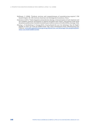 2. Perspectivas macroeconómicas para América Latina y el Caribe
148 PERSPECTIVAS ECONÓMICAS DE AMÉRICA LATINA 2018 © OCDE/NACIONES UNIDAS/CAF 2018
Wolfmayr, Y. (2008), “Producer services and competitiveness of manufacturing exports”, FIW
Research Report, No. 009, Instituto Austríaco de Investigación Económica, Viena.
Zaclicever, D. (2017), “Trade integration and production sharing: A characterization of Latin American and
the Caribbean countries’ participation in regional and global value chains”, International Trade series
(de próxima publicación), Comisión Económica para América Latina y el Caribe (CEPAL), Santiago, Chile.
Zhuang, J., P. Vandenberg y Y. Huang (2012), Growing Beyond the Low-Cost Advantage: How the People’s
Republic of China Can Avoid the Middle-Income Trap, Asian Development Bank, Mandaluyong City,
Filipinas, www.adb.org/publications/growing-beyond-low-cost-advantage-how-peoplesrepublic-
china-can-avoid-middle-income.
 