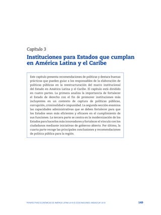 149
PERSPECTIVAS ECONÓMICAS DE AMÉRICA LATINA 2018 © OCDE/NACIONES UNIDAS/CAF 2018
Este capítulo presenta recomendaciones de políticas y destaca buenas
prácticas que pueden guiar a los responsables de la elaboración de
políticas públicas en la reestructuración del marco institucional
del Estado en América Latina y el Caribe. El capítulo está dividido
en cuatro partes. La primera analiza la importancia de fortalecer
el Estado de derecho con el fin de promover instituciones más
incluyentes en un contexto de captura de políticas públicas,
corrupción, criminalidad e impunidad. La segunda sección examina
las capacidades administrativas que se deben fortalecer para que
los Estados sean más eficientes y eficaces en el cumplimiento de
sus funciones. La tercera parte se centra en la modernización de los
Estados para hacerlos más innovadores y fortalecer el vínculo con los
ciudadanos mediante iniciativas de gobierno abierto. Por último, la
cuarta parte recoge las principales conclusiones y recomendaciones
de política pública para la región.
Capítulo 3
Instituciones para Estados que cumplan
en América Latina y el Caribe
 