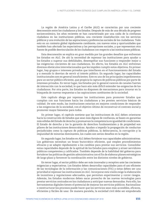 3. Instituciones para Estados que cumplan en América Latina y el Caribe
151
PERSPECTIVAS ECONÓMICAS DE AMÉRICA LATINA 2018 © OCDE/NACIONES UNIDAS/CAF 2018
La región de América Latina y el Caribe (ALC) se caracteriza por una creciente
desconexión entre los ciudadanos y los Estados. Después de más de una década de progreso
socioeconómico, los años recientes se han caracterizado por una caída de la confianza
ciudadana en las instituciones públicas, una creciente insatisfacción con los servicios
públicos y una evolución de las aspiraciones y preferencias sociales de los ciudadanos. Todo
esto en un contexto global rápidamente cambiante, con nuevos retos y oportunidades que
también han afectado las expectativas y las percepciones sociales, y que representan otra
fuente de posible desvinculación de los ciudadanos con respecto a las instituciones públicas.
Esta desconexión se explica en gran medida por los grandes desafíos que enfrentan
los Estados en ALC. De ahí la necesidad de repensar las instituciones para ayudar a
los Estados a superar sus debilidades, desempeñar sus funciones y responder mejor a
las exigencias crecientes de sus ciudadanos. En efecto, los Estados en ALC enfrentan
diversos obstáculos interrelacionados que les impiden cumplir estos objetivos. En primer
lugar, hay grupos e intereses privados que interfieren en el funcionamiento del Estado
y a menudo lo desvían de servir al interés público. En segundo lugar, las capacidades
institucionales son en general insuficientes. Este es uno de los principales impedimentos
para un sector público eficiente, que propicia la captura de políticas públicas por parte de
intereses privados. En tercer lugar, los Estados por lo general carecen de canales fuertes
de interacción con la sociedad, lo que hace aún más difícil entender las exigencias de los
ciudadanos. Por otra parte, los Estados no disponen de mecanismos para innovar en la
búsqueda de nuevas respuestas a las aspiraciones cambiantes de la sociedad.
Este capítulo aboga por repensar las instituciones para promover Estados que
cumplan con sus funciones hacia los ciudadanos y les presten servicios básicos de
calidad. De este modo, las instituciones estarían en mejores condiciones de responder
a las exigencias de la sociedad, con el objetivo último de reconstruir el contrato social y
promover mayor bienestar para todos.
En primer lugar, el capítulo sostiene que las instituciones de ALC deben orientarse
hacia la construcción de Estados que sean más dignos de confianza, se basen en garantías
más sólidas del Estado de derecho y promuevan la competencia en igualdad de condiciones.
El Estado de derecho y los la garantía de derechos fundamentales y de propiedad son
pilares de las instituciones democráticas. Ayudan a impedir la propagación de conductas
perjudiciales como la captura de políticas públicas, la delincuencia, la corrupción y la
impunidad de minorías dominantes, los cuales son serios desafíos en la región.
En segundo lugar, los Estados en ALC deben fortalecer sus capacidades administrativas.
Los gobiernos necesitan un brazo burocrático eficiente, que emplee procedimientos
eficaces y se adapte rápidamente a los cambios para prestar sus servicios. Consolidar
estas capacidades depende de la aptitud de los Estados para emplear y atraer servidores
públicos competentes y calificados. También depende de la habilidad del gobierno para
fortalecer las políticas de gestión administrativa con el fin de elaborar planes estratégicos
de largo plazo y favorecer la coordinación entre los distintos niveles de gobierno.
En tercer lugar, el sector público debe ser más innovador y receptivo ante las crecientes
exigencias y expectativas. Los Estados deben desarrollar capacidades para el uso eficiente
de las tecnologías de la información y las comunicaciones (TIC) y estas deben ser una
prioridad al repensar las instituciones en ALC. Incorporar esta visión exige la elaboración
de incentivos y regulaciones adecuados, que permitan experimentar y correr riesgos.
Además, los Estados modernos deben sacar provecho de las nuevas tecnologías para
prestar servicios centrados en los ciudadanos y anticipar nuevas demandas. Para ello, las
herramientas digitales tienen el potencial de mejorar los servicios públicos. Racionalizar
o reestructurar los procesos puede hacer que los servicios sean más accesibles, eficaces,
eficientes y fáciles de usar. De manera paralela, la sociedad civil debe ser empoderada
 