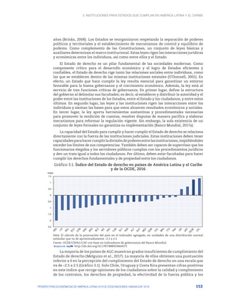 3. Instituciones para Estados que cumplan en América Latina y el Caribe
153
PERSPECTIVAS ECONÓMICAS DE AMÉRICA LATINA 2018 © OCDE/NACIONES UNIDAS/CAF 2018
años (Brinks, 2008). Los Estados se reorganizaron respetando la separación de poderes
políticos y territoriales y el establecimiento de mecanismos de control y equilibrio de
poderes. Como complemento de las Constituciones, un conjunto de leyes básicas y
auxiliares determinan el marco institucional. Estas leyes rigen las interacciones jurídicas
y económicas entre los individuos, así como entre ellos y el Estado.
El Estado de derecho es un pilar fundamental de las sociedades modernas. Como
componente crítico para el desarrollo económico y el logro de Estados eficientes y
confiables, el Estado de derecho rige tanto las relaciones sociales entre individuos, como
las que se establecen dentro de las mismas instituciones estatales (O’Donnell, 2001). En
efecto, un Estado que hace cumplir la ley resulta esencial para garantizar un entorno
favorable para la buena gobernanza y el crecimiento económico. Además, la ley está al
servicio de tres funciones críticas de gobernanza. En primer lugar, define la estructura
del gobierno al delimitar sus facultades; es decir, al establecer y distribuir la autoridad y el
poder entre las instituciones de los Estados, entre el Estado y los ciudadanos, y entre estos
últimos. En segundo lugar, las leyes y las instituciones rigen las interacciones entre los
individuos y sientan las bases para que estos alcancen resultados económicos y sociales.
En tercer lugar, la ley aporta herramientas sustantivas y procedimentales necesarias
para promover la rendición de cuentas, resolver disputas de manera pacífica y elaborar
mecanismos para reformar la regulación vigente. Sin embargo, la sola existencia de un
conjunto de leyes formales no garantiza su implementación (Banco Mundial, 2017a).
La capacidad del Estado para cumplir y hacer cumplir el Estado de derecho se relaciona
directamente con la fuerza de las instituciones judiciales. Estas instituciones deben tener
capacidadesparahacercumplirladivisióndepoderesentrelasinstituciones,impidiéndoles
exceder los límites de sus competencias. También deben ser capaces de supervisar que los
funcionarios elegidos y los servidores públicos cumplan con los procedimientos jurídicos
y den un trato igual a todos los ciudadanos. Por último, deben estar facultadas para hacer
cumplir los derechos fundamentales y de propiedad entre los ciudadanos.
Gráfico 3.1. Índice del Estado de derecho en países de América Latina y el Caribe
y de la OCDE, 2016
-2.5
-2
-1.5
-1
-0.5
0
0.5
1
1.5
Indice
Nota: El cálculo da la puntuación del país en el indicador agregado, en unidades de una distribución normal
estándar que va de aproximadamente –2.5 a 2.5.
Fuente: OCDE/CEPAL/CAF con base en indicadores de gobernanza del Banco Mundial.
12 http://dx.doi.org/10.1787/888933664573
La mayoría de los países de ALC muestran grados insuficientes de cumplimiento del
Estado de derecho (Melguizo et al., 2017). La mayoría de ellos obtienen una puntuación
inferior a 0 en la percepción del cumplimiento del Estado de derecho en una escala que
va de –2.5 a 2.5 (Gráfico 3.1). Solo Chile, Uruguay y Costa Rica presentan cifras positivas
en este índice que recoge opiniones de los ciudadanos sobre la calidad y cumplimiento
de los contratos, los derechos de propiedad, la efectividad de la fuerza pública y los
 