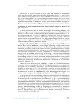 3. Instituciones para Estados que cumplan en América Latina y el Caribe
155
PERSPECTIVAS ECONÓMICAS DE AMÉRICA LATINA 2018 © OCDE/NACIONES UNIDAS/CAF 2018
La eficacia de las instituciones judiciales tanto para controlar la delincuencia
como para sancionar la mala conducta de los funcionarios también es débil en ALC
(Gráfico 3.2, Paneles C y D). Basado en el Indice del Estado de Derecho, que varía entre 0
y 1, ALC se encuentra 0.26 y 0.29 puntos por debajo de los promedios de la OCDE, lo que
subraya la gravedad del deterioro de ambos indicadores. A pesar de que existe una gran
heterogeneidad en todas estas medidas, algunos países ocupan de manera constante los
primeros puestos, mientras que otro grupo se mantiene constantemente entre los últimos.
La debilidad del Estado de derecho permite la captura de políticas públicas, la corrupción
y la delincuencia
El débil cumplimiento de la ley propicia la captura de políticas públicas en ALC. Esta
captura es el proceso de desviar constante o repetidamente tales políticas del interés
público y dirigirlas a favor de determinado grupo de intereses o personas (OCDE, 2017a).
La existencia de grupos de interés en la palestra política de una democracia socava la
eficacia de la elaboración de políticas públicas. Las leyes regulan el poder, y al hacerlo
pueden limitar la captura de políticas. Esto ocurre especialmente cuando se trata de
leyes que, si se cumplen, limitan el soborno, el cabildeo ilegal y el financiamiento político
para influir en las opciones de políticas públicas.
La captura de políticas públicas en beneficio de grupos de interés particulares tiene
efectos perniciosos en la sociedad y el crecimiento económico. Estas prácticas tienden
a erosionar los procesos democráticos y a obstaculizar el crecimiento económico
sostenible de muchas maneras. De manera resumida, la captura de políticas públicas
conduce a la inadecuada asignación de los recursos públicos y privados, lo que propicia
las actividades que tienden a buscar el lucro particular y reduce la eficiencia en la
asignación de recursos y la productividad. Al perpetuar o exacerbar las desigualdades
sociales y económicas, puede favorecer el bloqueo de reformas o la ejecución inadecuada
de programas públicos. La captura de políticas públicas tiende a reducir la confianza en
el gobierno. También supone riesgos para la salud, el medio ambiente y la seguridad, por
ejemplo con la prestación de servicios de mala calidad o el descuido de las medidas de
protección (OCDE, 2017a).
La percepción de la corrupción es alta en ALC y a partir de 2010 ha ido en aumento
constante. Incluso, según datos de Gallup (2017), superó el promedio del sureste de Asia
por primera vez en una década. Hoy en día, 8 de cada 10 latinoamericanos sostienen que
su gobierno es corrupto (Gráfico 3.3). El Índice de Percepción de la Corrupción de 2016
también muestra a ALC como una región donde la percepción de la corrupción está muy
extendida en la sociedad. En una escala del 0 al 100, la región alcanza 55 puntos, cifra
mucho mayor que el promedio de los países miembros de la OCDE, que es de 31.
El predominio de las prácticas ilegales como la corrupción perjudica de manera grave
el Estado de derecho, requisito esencial de la gobernanza necesaria para potencializar
el desarrollo social y económico íntegro (Banco Mundial, 2017a). La corrupción refleja el
uso del Estado y sus instituciones para obtener ventajas privadas. Lo hace estableciendo
reglamentaciones favorables, frenando la competencia o apropiándose ilegalmente de
fondos públicos. La corrupción agrava las disparidades sociales y económicas. Permite la
influencia indebida de intereses especiales para capturar el ciclo de las políticas públicas
y reduce la receptividad y la eficacia de estas políticas, especialmente en detrimento
de los grupos marginados. La corrupción también limita el acceso justo y equitativo a
servicios públicos como la educación y la salud, que resultan críticos para la creación de
oportunidades de movilidad social.
 