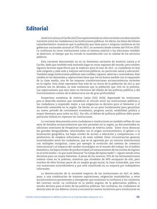 15
PERSPECTIVAS ECONÓMICAS DE AMÉRICA LATINA 2018 © OCDE/NACIONES UNIDAS/CAF 2018
Editorial
AméricaLatinayelCaribe(ALC)haexperimentadoenañosrecientesunadesconexión
creciente entre los ciudadanos y las instituciones públicas. En efecto, los datos del último
Latinobarómetro muestran que la población que tiene poca o ninguna confianza en los
gobiernos nacionales alcanzó el 75% en 2017, un aumento desde niveles del 55% en 2010.
La confianza en otras instituciones como el sistema judicial o las elecciones también
se deterioró, al tiempo que ha crecido la insatisfacción con la calidad de los servicios
públicos.
Esta creciente desconexión no es un fenómeno exclusivo de América Latina y el
Caribe, dado que también está teniendo lugar en otras regiones del mundo, pero existen
algunos factores específicos que la explican para el caso de ALC. La ciudadanía es hoy
más exigente y pide más y mejores servicios públicos, en particular salud y educación.
También exige instituciones públicas más creíbles, capaces, abiertas e innovadoras. Este
cambio en las demandas y aspiraciones tiene que ver en buena medida con la expansión
de la clase media, una de las mayores transformaciones socioeconómicas recientes
en la región. Esta clase representa hoy más de un tercio de la población de ALC y, por
primera vez en décadas, es más numerosa que la población que vive en la pobreza.
Las repercusiones que esto tiene en términos del diseño de las políticas públicas y del
funcionamiento mismo de la democracia son de gran profundidad.
Perspectivas económicas de América Latina (LEO 2018), Repensando las instituciones
para el desarrollo sostiene que restablecer el vínculo entre las instituciones públicas y
los ciudadanos y responder mejor a sus exigencias es decisivo para el bienestar y el
desarrollo sostenible en la región. De hecho, es un paso fundamental para garantizar
un nuevo periodo de crecimiento económico, progreso social, estabilidad política y
mayor bienestar para todos en ALC. Por ello, el debate de políticas públicas debe poner
particular énfasis en repensar las instituciones.
La creciente desconexión entre ciudadanos e instituciones es también reflejo de una
serie de desafíos socioeconómicos que aún persisten en la región, ya documentados en
ediciones anteriores de Perspectivas económicas de América Latina. Entre otros destacan
las grandes desigualdades, relacionadas con el origen socioeconómico, el género o la
localización geográfica, los bajos niveles de acceso a educación y competencias, o el
predominio de empleos informales y de mala calidad. Estas circunstancias generan
incertidumbre entre los ciudadanos, que se ve agravada por un entorno internacional
con múltiples incógnitas, como por ejemplo la evolución del sistema de comercio
internacional o el impacto del cambio tecnológico en el mundo del trabajo. En el ámbito
doméstico, los bajos niveles de productividad y el estancamiento de los niveles de ingreso
en el nivel medio —lo que suele llamarse “la trampa del ingreso medio”— siguen siendo retos
decisivos para un mayor bienestar. A pesar de los avances, 25% de los latinoamericanos
todavía viven en la pobreza, mientras que alrededor de 40% escaparon de ella, pero
muchos de ellos forman parte de un amplio grupo social, la clase vulnerable, que vive
con numerosas incertidumbres y que está constituido en su mayoría por trabajadores
informales.
La desvinculación de la sociedad respecto de las instituciones en ALC se debe,
pues, a una combinación de mayores aspiraciones, exigencias insatisfechas, y retos
socioeconómicos persistentes y emergentes que erosionan la confianza y los cimientos
del contrato social. La confianza es la piedra angular de la gobernanza pública, y
resulta decisiva para el éxito de las políticas públicas. Sin confianza, los ciudadanos se
desvinculan de sus deberes cívicos y encuentran menos incentivos para involucrarse en
 