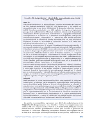 3. Instituciones para Estados que cumplan en América Latina y el Caribe
161
PERSPECTIVAS ECONÓMICAS DE AMÉRICA LATINA 2018 © OCDE/NACIONES UNIDAS/CAF 2018
Recuadro 3.2. Independencia y eficacia de las autoridades de competencia
en Costa Rica y Colombia
Costa Rica
El grado de independencia de la Comisión para Promover la Competencia (Coprocom)
de Costa Rica debe aumentarse (OCDE/BID, 2014). La Coprocom es una entidad con
autonomía técnica formal dentro del Ministerio de Economía, Industria y Comercio
(MEIC). Sin embargo, su inclusión en el MEIC implicaba cierto grado de dependencia
presupuestaria y administrativa. Además, la función del ministro en la designación y
destitución del director ejecutivo de la Unidad Técnica de Apoyo podría comprometer
la independencia de la comisión. En lo referente a asuntos operativos, dado que los
comisionados trabajan a tiempo parcial, la Coprocom no tiene personal suficiente.
El presupuesto de la comisión es limitado en comparación con otros reguladores
económicos de Costa Rica y entidades de competencia similares en la región. Esto
podría tener efectos negativos en su eficacia.
Siguiendo las recomendaciones de la OCDE, Costa Rica emitió una propuesta de ley. El
proyecto de ley establecería un tribunal de competencia para sustituir a la Coprocom. Este
tribunal se crearía dentro del MEIC, pero con independencia funcional, administrativa
y financiera. Su presupuesto y financiamiento provendrían de transferencias directas
del presupuesto del Estado, tarifas de control de fusiones, donativos y la percepción
de 30% de las multas. Se designaría a los miembros del tribunal para periodos de seis
años después de una competencia pública abierta realizada por el Consejo de Ministros.
El tribunal sería el único responsable de la designación de su presidente y su personal
técnico. También tendría personalidad jurídica propia. Como tal, no dependería del
procurador para defender sus decisiones en los tribunales.
El tribunal estaría compuesto por tres miembros permanentes a tiempo completo y
dos suplentes. Todos los miembros tendrían que ser profesionales experimentados
e imparciales. El proyecto de ley también establece un órgano de apoyo técnico, la
Secretaría General de Competencia. Un secretario general designado por el tribunal
para un periodo de seis años y sujeto a la dirección del tribunal gestionaría este órgano
de apoyo. La secretaría no formará parte del servicio público general y está sujeta a una
regulación específica y a reglas de personal propias.
Colombia
Desde septiembre de 2015 el marco institucional de la Superintendencia de Industria y
Comercio (SIC) ha mejorado gracias a una mayor independencia del superintendente.
Antes, el presidente podía designar y destituir al superintendente a voluntad. El
superintendente no ocupaba su cargo durante un periodo determinado, lo que podía
interferir la independencia de la entidad (OCDE, 2016a). En 2015, para atender esa falta de
independencia Colombia aprobó una legislación que establece un periodo determinado
para el superintendente de la SIC, el cual coincide con el periodo de cuatro años del
presidente; ahora el presidente solo puede destituir de su cargo al superintendente
con un motivo explícito. El Comité de Competencia concluyó que esta era una solución
práctica al problema de asegurar la independencia política de la entidad.
En ALC, las compras públicas representan cerca del 8% del producto interno bruto
(PIB) (Gráfico 3.6). En algunos países como Colombia y Perú, las compras públicas superan
el 10% del PIB, cerca del promedio de la OCDE de 11.9% del PIB (OCDE, 2016b). Las compras
públicas son una actividad gubernamental decisiva para canalizar la prestación de
servicios a los ciudadanos. Sin embargo, las empresas del sector privado pueden afectar
la eficacia de las compras públicas por medio de la manipulación fraudulenta de los
 
