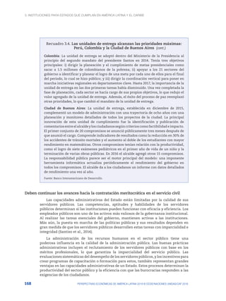 3. Instituciones para Estados que cumplan en América Latina y el Caribe
168 PERSPECTIVAS ECONÓMICAS DE AMÉRICA LATINA 2018 © OCDE/NACIONES UNIDAS/CAF 2018
Recuadro 3.4. Las unidades de entrega alcanzan las prioridades máximas:
Perú, Colombia y la Ciudad de Buenos Aires
Colombia: La unidad de entrega se adoptó dentro del Ministerio de la Presidencia al
principio del segundo mandato del presidente Santos en 2014. Tenía tres objetivos
principales: i) dirigir la planeación y el cumplimiento de metas presidenciales como
sacar a 1.5 millones de colombianos de la pobreza; ii) apoyar a los 21 sectores del
gobierno a identificar y planear el logro de una meta por cada uno de ellos para el final
del periodo, lo cual se hizo público; y iii) dirigir la coordinación vertical para poner en
marcha iniciativas regionales en departamentos clave. Hasta 2017, la importancia de la
unidad de entrega en las dos primeras tareas había disminuido. Una vez completada la
fase de planeación, cada sector se hacía cargo de sus propios objetivos, lo que redujo el
valor agregado de la unidad de entrega. Además, el éxito del proceso de paz reemplazó
otras prioridades, lo que cambió el mandato de la unidad de entrega.
Ciudad de Buenos Aires: La unidad de entrega, establecida en diciembre de 2015,
complementó un modelo de administración con una trayectoria de ocho años con una
planeación y monitoreo detallados de todos los proyectos de la ciudad. La principal
innovación de esta unidad de cumplimiento fue la identificación y publicación de
comentarios entre el alcalde y los ciudadanos según criterios como factibilidad e impacto.
El primer conjunto de 20 compromisos se anunció públicamente tres meses después de
que asumió el cargo. Comprende indicadores de resultados como la reducción en 30% de
los accidentes de tránsito mortales y el aumento al doble de los estudiantes con mayor
rendimiento en matemáticas. Otros compromisos tenían relación con la productividad,
como el logro de siete exámenes pediátricos en el primer año de vida de un niño y la
terminación de varias obras públicas. En 2016 el alcalde agregó otros 15 compromisos.
La responsabilidad pública parece ser el motor principal del modelo: una imponente
herramienta informática actualiza periódicamente el rendimiento del gobierno en
todos los compromisos. El alcalde da a los ciudadanos un informe con datos detallados
de rendimiento una vez al año.
Fuente: Banco Interamericano de Desarrollo.
Deben continuar los avances hacia la contratación meritocrática en el servicio civil
Las capacidades administrativas del Estado están limitadas por la calidad de sus
servidores públicos. Las competencias, aptitudes y habilidades de los servidores
públicos determinan si las instituciones pueden funcionar con eficacia y eficiencia. Los
empleados públicos son uno de los activos más valiosos de la gobernanza institucional.
Al realizar las tareas esenciales del gobierno, mantienen activas a las instituciones.
Más aún, la puesta en marcha de las políticas públicas y sus resultados dependen en
gran medida de que los servidores públicos desarrollen estas tareas con imparcialidad e
integridad (Santiso et al., 2014).
La administración de los recursos humanos en el sector público tiene una
poderosa influencia en la calidad de la administración pública. Las buenas prácticas
administrativas incluyen el reclutamiento de los servidores públicos con base en los
méritos profesionales, lo que garantiza la imparcialidad del servicio público. Las
evaluaciones sistemáticas del desempeño de los servidores públicos, y los incentivos para
crear programas de capacitación o formación para estos, también representan grandes
ventajas en las capacidades administrativas de un Estado. Estos procesos determinan la
productividad del sector público y la eficiencia con que las burocracias responden a las
exigencias de los ciudadanos.
(cont.)
 