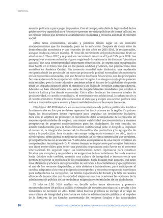 16 PERSPECTIVAS ECONÓMICAS DE AMÉRICA LATINA 2018: © OCDE/NACIONES UNIDAS/CAF 2018
asuntos políticos o para pagar impuestos. Con el tiempo, esto daña la legitimidad de los
gobiernos y su capacidad para financiar y prestar servicios públicos de buena calidad, en
un círculo vicioso que deteriora la satisfacción ciudadana y erosiona aún más el contrato
social.
Estos retos económicos, sociales y políticos tienen lugar en un contexto
macroeconómico que ha mejorado, pero no lo suficiente. Después de cinco años de
desaceleración económica y una recesión de dos años en 2015-2016, la recuperación,
aunque modesta, está en marcha. El ritmo de crecimiento del producto interno bruto se
situó en un 1.3% en 2017, y se prevé un crecimiento de entre el 2 y el 2.5% para 2018. Las
perspectivas macroeconómicas siguen sugiriendo la existencia de distintas “Américas
Latinas”, con una heterogeneidad importante entre países. Se espera una recuperación
más fuerte en el Cono Sur que en los países andinos y México, con perspectivas más
variables en América Central. Un comercio mundial más dinámico, una moderada
recuperación de los precios de las materias primas y la gradual normalización monetaria
en las economías avanzadas, que aún favorece los flujos financieros, son los principales
factores externos de la recuperación cíclica en la región. Los riesgos a corto plazo parecen
más estables, pero la incertidumbre creciente sobre el futuro de la globalización puede
tener un impacto negativo sobre el comercio y los flujos de inversión extranjera directa.
Además, se han intensificado una serie de megatendencias mundiales que afectan a
América Latina y las demás economías. Entre ellas destacan los menores niveles de
productividad, el cambio tecnológico, el envejecimiento poblacional, la urbanización y
el cambio climático. Todas ellas amenazan el statu quo y exigen una acción política más
audaz e innovadora para asumir y hacer realidad un futuro de mayor bienestar.
El informe LEO 2018 destaca en sus recomendaciones de política pública dos ámbitos
fundamentales en los que se deben repensar las instituciones en la región. En primer
lugar, las instituciones deben repensarse para impulsar un crecimiento inclusivo.
Para ello, el objetivo de promover el crecimiento debe acompañarse de la creación de
mejores oportunidades de empleo, una mayor estabilidad macroeconómica y mejores
perspectivas de progreso socioeconómico para los ciudadanos. En este sentido, un
ámbito fundamental para la transformación institucional debe ir dirigido a impulsar
el comercio, la integración comercial, la diversificación productiva y la agregación de
valor a la producción. Para alcanzar esa mayor integración comercial en ALC, tanto a
nivel regional como global, es necesario eliminar las barreras comerciales que persisten,
principalmente las no arancelarias. Y esto debe acompañarse de una mayor inversión en
competencias, tecnología e I+D. Al mismo tiempo, es importante que la región fortalezca
sus lazos comerciales para tener una posición negociadora más fuerte en el contexto
internacional. En segundo lugar, las instituciones deben repensarse para construir
Estados que cumplan y respondan a las exigencias de los ciudadanos. Se ha de avanzar
hacia Estados más creíbles, creando una cultura de integridad y transparencia que
permita recuperar la confianza de los ciudadanos; hacia Estados más capaces, que sean
más eficientes y eficaces en la prestación de servicios a los ciudadanos y que optimicen
el uso de los recursos disponibles; y más abiertos e innovadores, para anticiparse al
cambio, adaptarse a los retos y exigencias emergentes, y encontrar respuestas novedosas
para enfrentarlos. La corrupción, las débiles capacidades del Estado y la falta de canales
eficaces de interacción con la sociedad alejan en muchas ocasiones las acciones de la
administración pública de las verdaderas exigencias y necesidades de los ciudadanos.
El informe LEO 2018 analiza en detalle todos estos elementos y presenta
recomendaciones de política pública y ejemplos de mejores prácticas para ayudar a los
tomadores de decisión en ALC. Entre estas buenas prácticas se incluye el arraigo de
una cultura de integridad y confianza en toda la administración pública y el impulso
de la fortaleza de los Estados aumentando los recursos fiscales y las capacidades
EDITORIAL
 