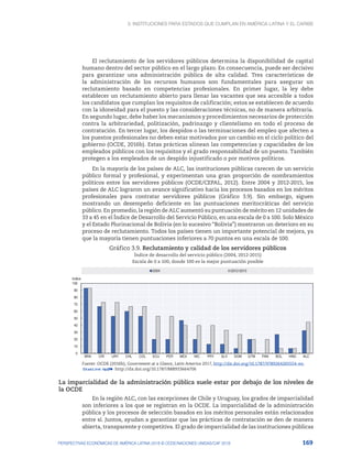 3. Instituciones para Estados que cumplan en América Latina y el Caribe
169
PERSPECTIVAS ECONÓMICAS DE AMÉRICA LATINA 2018 © OCDE/NACIONES UNIDAS/CAF 2018
El reclutamiento de los servidores públicos determina la disponibilidad de capital
humano dentro del sector público en el largo plazo. En consecuencia, puede ser decisivo
para garantizar una administración pública de alta calidad. Tres características de
la administración de los recursos humanos son fundamentales para asegurar un
reclutamiento basado en competencias profesionales. En primer lugar, la ley debe
establecer un reclutamiento abierto para llenar las vacantes que sea accesible a todos
los candidatos que cumplan los requisitos de calificación; estos se establecen de acuerdo
con la idoneidad para el puesto y las consideraciones técnicas, no de manera arbitraria.
En segundo lugar, debe haber los mecanismos y procedimientos necesarios de protección
contra la arbitrariedad, politización, padrinazgo y clientelismo en todo el proceso de
contratación. En tercer lugar, los despidos o las terminaciones del empleo que afecten a
los puestos profesionales no deben estar motivados por un cambio en el ciclo político del
gobierno (OCDE, 2016b). Estas prácticas alinean las competencias y capacidades de los
empleados públicos con los requisitos y el grado responsabilidad de un puesto. También
protegen a los empleados de un despido injustificado o por motivos políticos.
En la mayoría de los países de ALC, las instituciones públicas carecen de un servicio
público formal y profesional, y experimentan una gran proporción de nombramientos
políticos entre los servidores públicos (OCDE/CEPAL, 2012). Entre 2004 y 2012-2015, los
países de ALC lograron un avance significativo hacia los procesos basados en los méritos
profesionales para contratar servidores públicos (Gráfico 3.9). Sin embargo, siguen
mostrando un desempeño deficiente en las puntuaciones meritocráticas del servicio
público. En promedio, la región de ALC aumentó su puntuación de mérito en 12 unidades de
33 a 45 en el Índice de Desarrollo del Servicio Público, en una escala de 0 a 100. Solo México
y el Estado Plurinacional de Bolivia (en lo sucesivo “Bolivia”) mostraron un deterioro en su
proceso de reclutamiento. Todos los países tienen un importante potencial de mejora, ya
que la mayoría tienen puntuaciones inferiores a 70 puntos en una escala de 100.
Gráfico 3.9. Reclutamiento y calidad de los servidores públicos
Índice de desarrollo del servicio público (2004, 2012-2015)
Escala de 0 a 100, donde 100 es la mejor puntuación posible
0
10
20
30
40
50
60
70
80
90
100
BRA CRI URY CHL COL ECU PER MEX NIC PRY SLV DOM GTM PAN BOL HND ALC
Indice
2004 2012-2015
Fuente: OCDE (2016b), Government at a Glance, Latin America 2017, http://dx.doi.org/10.1787/9789264265554-en.
12 http://dx.doi.org/10.1787/888933664706
La imparcialidad de la administración pública suele estar por debajo de los niveles de
la OCDE
En la región ALC, con las excepciones de Chile y Uruguay, los grados de imparcialidad
son inferiores a los que se registran en la OCDE. La imparcialidad de la administración
pública y los procesos de selección basados en los méritos personales están relacionados
entre sí. Juntos, ayudan a garantizar que las prácticas de contratación se den de manera
abierta, transparente y competitiva. El grado de imparcialidad de las instituciones públicas
 