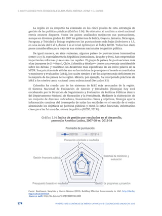3. Instituciones para Estados que cumplan en América Latina y el Caribe
174 PERSPECTIVAS ECONÓMICAS DE AMÉRICA LATINA 2018 © OCDE/NACIONES UNIDAS/CAF 2018
La región en su conjunto ha avanzado en los cinco pilares de esta estrategia de
gestión de las políticas públicas (Gráfico 3.14). No obstante, el análisis a nivel nacional
revela avances dispares. Todos los países analizados mejoraron sus puntuaciones,
aunque en diversos grados. En 2007 los gobiernos de Belice, Guyana, Jamaica, Nicaragua,
Paraguay, y Trinidad y Tobago registraron las puntuaciones más bajas (inferiores a 1.5,
en una escala del 0 al 5, donde 5 es el nivel óptimo) en el Índice MfDR. Todos han dado
pasos considerables para mejorar sus sistemas nacionales de gestión pública.
De igual manera, en años recientes, algunos países de puntuaciones intermedias
(entre 1.5 y 3), especialmente la República Dominicana, Ecuador y Perú, han emprendido
importantes reformas y avanzan con rapidez. El grupo de países de puntuaciones más
altas (mayores de 3) —Brasil, Chile, Colombia y México— tienen una ventaja considerable
sobre los demás, y muestran un desarrollo más equilibrado en los cinco pilares de la
MfDR. Sus prácticas más sólidas son en los ámbitos de presupuesto basado en resultados
y monitoreo y evaluación (M&E), los cuales tienden a ser los aspectos más deficientes en
la mayoría de los países de la región. México, por ejemplo, ha incorporado prácticas de
M&E a los niveles tanto nacional como subnacional (Recuadro 3.5).
Colombia ha creado uno de los sistemas de M&E más avanzados de la región.
El Sistema Nacional de Evaluación de Gestión y Resultados (Sinergia) hoy está
encabezado por la Dirección de Seguimiento y Evaluación de Políticas Públicas dentro
del Departamento Nacional de Planeación y la Presidencia. Mediante la elaboración de
un conjunto de diversos indicadores, lineamientos claros y objetivos, Sinergia aporta
información continua del desempeño de todas las entidades en el sentido de si están
alcanzando los objetivos de políticas públicas y cómo lo están haciendo, información
clave para las futuras decisiones de política (OCDE, 2013b).
Gráfico 3.14. Índice de gestión por resultados en el desarrollo,
promedio América Latina, 2007-08 vs. 2013-14
0
1
2
3
4
5
Planeación orientada a resultados
Sistemas de monitoreo y
evaluación
Gestión de programas y proyectos
Presupuesto basado en resultados
Gestión financiera pública
Promedio de puntuación
2007/08 2013/14
Fuente: Kaufmann, Sanginés y García Moreno (2015), Building Effective Governments in LAC, http://dx.doi.
org/10.18235/0000016.
12 http://dx.doi.org/10.1787/888933664801
 