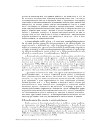 3. Instituciones para Estados que cumplan en América Latina y el Caribe
177
PERSPECTIVAS ECONÓMICAS DE AMÉRICA LATINA 2018 © OCDE/NACIONES UNIDAS/CAF 2018
plantean al menos dos retos principales de gobernanza. En primer lugar, el éxito de
los procesos de descentralización depende de la capacidad institucional y fiscal de los
órganos subnacionales a los que se transfiere el poder. En segundo lugar, el diálogo y la
coordinación de políticas entre los niveles de gobierno son decisivos para la sostenibilidad
de largo plazo. Sin embargo, no existe un grado óptimo de descentralización, ni para el
sector central de políticas públicas ni para toda la administración pública. Esto se debe a
que el constante intercambio de aprendizajes y la aplicación de competencias tienen una
estrecha dependencia del contexto. Dependen de muchos factores internos y externos,
incluido el desempeño económico y el entorno institucional generales del país en
cuestión (OCDE, 2013b). A pesar de todo, la claridad en las funciones y responsabilidades
atribuidas a cada nivel de gobierno sigue siendo uno de los factores críticos de éxito
(Allain-Dupré et al., de próxima publicación).
La descentralización política y fiscal en la mayoría de los países latinoamericanos
ha enfrentado desafíos considerables. Los presupuestos de los gobiernos locales han
aumentado mucho en la última década y media. Sin embargo, los gobiernos locales no han
podido generar sus propios ingresos, lo que ha producido desequilibrios presupuestarios
verticales. Al contrario, los gobiernos subnacionales siguen dependiendo de transferencias
del gobierno central, lo que a menudo perjudica las ya débiles capacidades fiscales y la
eficacia de la prestación de servicios públicos (véase el Capítulo 4).
La descentralización también ocasiona una mayor interdependencia administrativa,
financiera o socioeconómica entre los gobiernos centrales y subnacionales. La poca
coordinación y cooperación a nivel político y administrativo puede perjudicar los
esfuerzos para alcanzar un cierto nivel de coherencia de las políticas nacionales
y subnacionales (OCDE, 2013b). En este contexto, los instrumentos de gobernanza
multinivel —que reestructuran y mejoran la interacción entre las autoridades públicas
dado un nuevo contexto de mutua dependencia— se vuelven fundamentales para
garantizar la coherencia y eficacia de las políticas públicas (OCDE, 2017h).
La gobernanza multinivel es un medio para superar las brechas existentes en los
países descentralizados. Las fallas de coordinación pueden conducir a ineficiencias
serias como redundancias entre distintas instituciones. Esto, a su vez, puede producir
confusión y una asignación inadecuada de recursos importantes, conflictos burocráticos
y que las entidades se pasen los problemas de una a otra sin resolverlos (Alessandro,
Lafuente y Santiso, 2014; OCDE, 2017i). Además, el “enfoque de brechas” sostiene que
es indispensable una mayor coherencia en las acciones públicas para alcanzar mejoras
en eficiencia, equidad y sostenibilidad. Así, es decisiva una estrategia de gobierno en
conjunto, que insista en la cooperación y la coordinación. Los CdG fuertes pueden apoyar
mayor coordinación entre instituciones de nivel subnacional y nacional para asegurar
un cumplimiento de las políticas públicas y una prestación de servicios más eficaces.
Esto ocurre especialmente cuando los CdG se complementan con mecanismos eficaces
de diálogo que reúnen a los actores pertinentes de los distintos órdenes de gobierno.
El desarrollo regional debe estimular el crecimiento incluyente
Tras los procesos de descentralización, los países de ALC deben avanzar en adoptar
un planteamiento más integral de la gestión del crecimiento y el desarrollo de sus
ciudades y zonas rurales. Muchos de los países de ALC tienen regiones muy heterogéneas
que están en distintas etapas de desarrollo. Chile, México, Perú y Brasil tienen muy altos
grados de disparidades del PIB per cápita en relación con los niveles de países de la
OCDE. En la base de datos regionales de la OCDE, siete de los ocho países con los mayores
grados de desigualdades territoriales son de ALC.
 