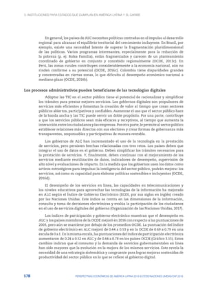 3. Instituciones para Estados que cumplan en América Latina y el Caribe
178 PERSPECTIVAS ECONÓMICAS DE AMÉRICA LATINA 2018 © OCDE/NACIONES UNIDAS/CAF 2018
En general, los países de ALC necesitan políticas centradas en el impulso al desarrollo
regional para alcanzar el equilibrio territorial del crecimiento incluyente. En Brasil, por
ejemplo, existe una necesidad latente de superar la fragmentación pluridimensional
de las políticas. Varios programas interesantes, especialmente para la reducción de
la pobreza (p. ej. Bolsa Familia), están fragmentados y carecen de un planteamiento
coordinado de gobierno en conjunto y concebido regionalmente (OCDE, 2013c). En
Perú, las zonas rurales contribuyen considerablemente a la economía nacional, aún no
rinden conforme a su potencial (OCDE, 2016c). Colombia tiene disparidades grandes
y concentradas en ciertas zonas, lo que dificulta el desempeño económico nacional a
mediano plazo (OCDE, 2014b).
Los procesos administrativos pueden beneficiarse de las tecnologías digitales
Adoptar las TIC en el sector público tiene el potencial de racionalizar y simplificar
los trámites para prestar mejores servicios. Los gobiernos digitales son propulsores de
servicios más eficientes y fomentan la creación de valor al tiempo que crean sectores
públicos abiertos, participativos y confiables. Aumentar el uso que el sector público hace
de la banda ancha y las TIC puede servir un doble propósito. Por una parte, contribuye
a que los servicios públicos sean más eficaces y receptivos, al tiempo que aumenta la
interacción entre los ciudadanos y las empresas. Por otra parte, le permite al sector público
establecer relaciones más directas con sus electores y crear formas de gobernanza más
transparentes, responsables y participativas de manera rentable.
Los gobiernos de ALC han incrementado el uso de la tecnología en la prestación
de servicios, pero persisten brechas relacionadas con tres retos. Los países deben que
integrar el uso de datos en el gobierno. Deben simplificar los trámites necesarios para
la prestación de servicios. Y, finalmente, deben continuar con el mejoramiento de los
servicios mediante reutilización de datos, indicadores de desempeño, supervisión de
alto nivel y evaluaciones de impacto. En la medida que los gobiernos usen los datos como
activos estratégicos para impulsar la inteligencia del sector público, podrán mejorar los
servicios, así como su capacidad para elaborar políticas sostenibles e incluyentes (OCDE,
2016d).
El desempeño de los servicios en línea, las capacidades en telecomunicaciones y
los niveles educativos para aprovechar las tecnologías de la información ha mejorado
en ALC según el Índice de Gobierno Electrónico (EGDI, por sus siglas en inglés) creado
por las Naciones Unidas. Este índice se centra en las dimensiones de la información,
consulta y toma de decisiones electrónicas y evalúa la participación de los ciudadanos
en el uso de servicios digitales del gobierno (Organización de las Naciones Unidas, 2017).
Los índices de participación y gobierno electrónico muestran que el desempeño en
ALC y los países miembros de la OCDE mejoró en 2016 con respecto a las puntuaciones de
2003, pero aún se mantiene por debajo de los promedios OCDE. La puntuación del índice
de gobierno electrónico en ALC mejoró de 0.44 a 0.53 y en la OCDE de 0.69 a 0.79 en una
escala de 0 a 1. En la misma escala, las puntuaciones del índice de participación electrónica
aumentaron de 0.24 a 0.52 en ALC y de 0.44 a 0.78 en los países OCDE (Gráfico 3.15). Estos
cambios indican que el consumo y la demanda de servicios gubernamentales en línea
han sido mayores que la evolución en la mejora de los mismos servicios. Esto revela la
necesidad de una estrategia sistemática y congruente para lograr mejoras sostenidas de
productividad del sector público en lo que se refiere al gobierno digital.
 