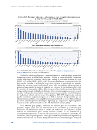 3. Instituciones para Estados que cumplan en América Latina y el Caribe
180 PERSPECTIVAS ECONÓMICAS DE AMÉRICA LATINA 2018 © OCDE/NACIONES UNIDAS/CAF 2018
Gráfico 3.16. Tiempo y número de interacciones para el registro de propiedades
y negocios en ALC y la OCDE, 2016
0
2
4
6
8
10
12
14
16
0
20
40
60
80
100
120
Número de trámites
Número de días
Panel A. Número de días y trámites para registrar una propiedad en ALC y la OCDE, 2016
Número de días para registrar una propiedad Número de trámites para registrar una propiedad
0
2
4
6
8
10
12
14
16
0
10
20
30
40
50
60
70
80
90
100
Número de trámites
Número de días
Panel B. Número de días y trámites para registrar un negocio, 2016
Número de días para registrar un negocio Número de tramites para registrar un negocio
Fuente: OCDE/CEPAL/CAF, con base en Doing Business, Banco Mundial, http://www.doingbusiness.org.
12 http://dx.doi.org/10.1787/888933664839
Eliminar los trámites redundantes y aquellos basados en papel, establecer ventanillas
únicas que mejoren la calidad de los servicios y facilitar la interacción de los ciudadanos
con los gobiernos son estrategias eficaces para mejorar la prestación de estos servicios
(OCDE, 2017i; OCDE, 2016b; OCDE, 2014c). Construir plataformas interinstitucionales de
información, consulta y verificación mejora enormemente la experiencia del usuario.
Mejorar los servicios transaccionales puede volver a las instituciones más productivas y
aumentar la percepción favorable de los gobiernos por parte de los ciudadanos. Para este
fin, la mejora de los servicios públicos debe centrarse en la reducción de costos, el ahorro de
tiempo,laeficienciaylafacilidadenlaobtencióndelosservicios.Losgobiernosdebenprestar
servicios profesionales, imparciales y competentes, ya que estas son las características que
los ciudadanos valoran más en los servicios públicos (BID, 2017). Experiencias exitosas
pueden encontrarse en países europeos. En el 2012, la Comisión Europea estimó que las
administraciones públicas europeas podrían ahorrarse un total de al menos 100 mil millones
por año si utilizaran procesos de compras digitales y que los gobiernos digitales podrían
reducir los costos gubernamentales de 15 a 20% (Parlamento Europeo, 2015).
“Chile Atiende” por ejemplo, centraliza los servicios para los ciudadanos. Este
programa emplea como base las necesidades de los ciudadanos y se esfuerza por
simplificar las interacciones entre el Estado, los ciudadanos y las empresas. Puede
rastrear las interacciones para ofrecer servicios basados en las preferencias y
características individuales. Antes de esta innovación, los ciudadanos interesados en
un servicio prestado por el gobierno tenían que identificar qué institución lo prestaba y
dónde se encontraban sus oficinas. Luego debían comunicarse con ellas para averiguar
 