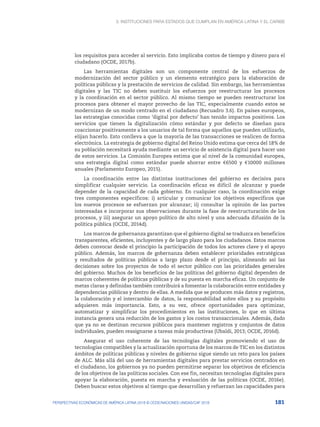 3. Instituciones para Estados que cumplan en América Latina y el Caribe
181
PERSPECTIVAS ECONÓMICAS DE AMÉRICA LATINA 2018 © OCDE/NACIONES UNIDAS/CAF 2018
los requisitos para acceder al servicio. Esto implicaba costos de tiempo y dinero para el
ciudadano (OCDE, 2017b).
Las herramientas digitales son un componente central de los esfuerzos de
modernización del sector público y un elemento estratégico para la elaboración de
políticas públicas y la prestación de servicios de calidad. Sin embargo, las herramientas
digitales y las TIC no deben sustituir los esfuerzos por reestructurar los procesos
y la coordinación en el sector público. Al mismo tiempo se pueden reestructurar los
procesos para obtener el mayor provecho de las TIC, especialmente cuando estos se
modernizan de un modo centrado en el ciudadano (Recuadro 3.6). En países europeos,
las estrategias conocidas como ‘digital por defecto’ han tenido impactos positivos. Los
servicios que tienen la digitalización cómo estándar y por defecto se diseñan para
coaccionar positivamente a los usuarios de tal forma que aquellos que pueden utilizarlo,
elijan hacerlo. Esto conlleva a que la mayoría de las transacciones se realicen de forma
electrónica. La estrategia de gobierno digital del Reino Unido estima que cerca del 18% de
su población necesitará ayuda mediante un servicio de asistencia digital para hacer uso
de estos servicios. La Comisión Europea estima que al nivel de la comunidad europea,
una estrategia digital como estándar puede ahorrar entre €6500 y €10000 millones
anuales (Parlamento Europeo, 2015).
La coordinación entre las distintas instituciones del gobierno es decisiva para
simplificar cualquier servicio. La coordinación eficaz es difícil de alcanzar y puede
depender de la capacidad de cada gobierno. En cualquier caso, la coordinación exige
tres componentes específicos: i) articular y comunicar los objetivos específicos que
los nuevos procesos se esfuerzan por alcanzar; ii) consultar la opinión de las partes
interesadas e incorporar sus observaciones durante la fase de reestructuración de los
procesos, y iii) asegurar un apoyo político de alto nivel y una adecuada difusión de la
política pública (OCDE, 2014d).
Los marcos de gobernanza garantizan que el gobierno digital se traduzca en beneficios
transparentes, eficientes, incluyentes y de largo plazo para los ciudadanos. Estos marcos
deben convocar desde el principio la participación de todos los actores clave y el apoyo
público. Además, los marcos de gobernanza deben establecer prioridades estratégicas
y resultados de políticas públicas a largo plazo desde el principio, alineando así las
decisiones sobre los proyectos de todo el sector público con las prioridades generales
del gobierno. Muchos de los beneficios de las políticas del gobierno digital dependen de
marcos coherentes de políticas públicas y de su puesta en marcha eficaz. Un conjunto de
metas claras y definidas también contribuirá a fomentar la colaboración entre entidades y
dependencias públicas y dentro de ellas. A medida que se producen más datos y registros,
la colaboración y el intercambio de datos, la responsabilidad sobre ellos y su propósito
adquieren más importancia. Esto, a su vez, ofrece oportunidades para optimizar,
automatizar y simplificar los procedimientos en las instituciones, lo que en última
instancia genera una reducción de los gastos y los costos transaccionales. Además, dado
que ya no se destinan recursos públicos para mantener registros y conjuntos de datos
individuales, pueden reasignarse a tareas más productivas (Ubaldi, 2013; OCDE, 2016d).
Asegurar el uso coherente de las tecnologías digitales promoviendo el uso de
tecnologías compatibles y la actualización oportuna de los marcos de TIC en los distintos
ámbitos de políticas públicas y niveles de gobierno sigue siendo un reto para los países
de ALC. Más allá del uso de herramientas digitales para prestar servicios centrados en
el ciudadano, los gobiernos ya no pueden permitirse separar los objetivos de eficiencia
de los objetivos de las políticas sociales. Con ese fin, necesitan tecnologías digitales para
apoyar la elaboración, puesta en marcha y evaluación de las políticas (OCDE, 2016e).
Deben buscar estos objetivos al tiempo que desarrollan y refuerzan las capacidades para
 