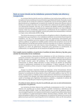3. Instituciones para Estados que cumplan en América Latina y el Caribe
183
PERSPECTIVAS ECONÓMICAS DE AMÉRICA LATINA 2018 © OCDE/NACIONES UNIDAS/CAF 2018
Hacia un nuevo vínculo con los ciudadanos: promover Estados más abiertos y
transparentes
La creciente desvinculación entre los ciudadanos y las instituciones públicas en ALC
se explica en buena medida por las insuficientes capacidades del Estado. Ilustrada a través
de la erosión de los niveles de confianza y satisfacción con los servicios públicos, dicha
desvinculación se complejiza por la ausencia de canales de interacción eficaces entre el
Estado y la sociedad. Esto deja a los responsables de la elaboración de políticas públicas
con información limitada, más aún, en un contexto de rápidos cambios tecnológicos y
creciente interconexión que transforma las aspiraciones sociales a un ritmo acelerado.
Conocer mejor las necesidades, experiencias y preferencias de los ciudadanos puede
redundar en servicios mejor dirigidos, incluso para poblaciones desatendidas a menudo
con bajos costos adicionales (OCDE, 2017g).
Una forma de avanzar es a través de políticas de gobierno abierto y de gobiernos más
transparentes que empoderen a los ciudadanos mediante mecanismos de participación
ciudadana. Las TIC y las herramientas digitales son importantes instrumentos para
prestar a los ciudadanos servicios mejores y más rentables en todos los ámbitos de las
políticas públicas. Los gobiernos también pueden volverse más receptivos con el uso de
datos abiertos y de big data para prestar servicios centrados en el usuario, anticiparse a
las demandas futuras y crear valor dentro y fuera del gobierno. Todos estos elementos
requieren un marco de gobernanza meticuloso para garantizar la coordinación, la
colaboración y la capitalización de los beneficios de gobiernos más abiertos.
Han surgido nuevos modelos, en particular el análisis de datos abiertos y big data, para
atender las demandas de los ciudadanos
Las expectativas y demandas de los ciudadanos en ALC son dinámicas y están en
evolución constante. Esto supone un desafío para los modelos tradicionales con que los
Estados atienden necesidades y prestan servicios. Mejorar la capacidad administrativa
del Estado resuelve parte del problema. Sin embargo, las instituciones siguen
enfrentando un dilema. Deben descubrir la mejor manera de atender las demandas
actuales y rápidamente cambiantes de los ciudadanos. Y deben responder a ellas de
manera innovadora y eficaz con poco o ningún margen para métodos de prueba y error
costosos.
Aunque no existen soluciones fáciles ni integrales, varias herramientas ofrecen
alternativas viables. Entre ellas se incluyen abrir los gobiernos a la participación externa,
fomentar la reutilización de datos dentro y fuera de la esfera pública y usar las TIC. De
hecho, muchos países y ciudades ya han creado prácticas alternativas e innovadoras en
el sector público. Por ejemplo, han ideado laboratorios para la innovación del gobierno,
usado la tecnología para digitalizar formularios y trámites, y empleado el análisis de
datos abiertos y big data para mejorar las políticas públicas.
El análisis de datos abiertos y big data ha proliferado, pero aún no está suficientemente
incorporado a los gobiernos
Las iniciativas de datos abiertos han proliferado recientemente en ALC. Los datos
abiertos son aquellos que se hacen públicos y pueden reutilizarse y distribuirse sin
restricción alguna (CEPAL, 2014). Los datos abiertos son un pilar del gobierno abierto,
una estrategia de gestión con el potencial de fortalecer la gobernanza democrática dando
a los ciudadanos un papel participativo (Naser, Ramírez-Alujas y Rosales, 2017). Otros
pilares del gobierno abierto son la transparencia, la rendición de cuentas y los marcos de
gobernanza para permitir la participación de los ciudadanos. Cada uno de estos pilares
 