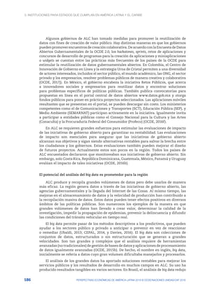 3. Instituciones para Estados que cumplan en América Latina y el Caribe
186 PERSPECTIVAS ECONÓMICAS DE AMÉRICA LATINA 2018 © OCDE/NACIONES UNIDAS/CAF 2018
Algunos gobiernos de ALC han tomado medidas para promover la reutilización de
datos con fines de creación de valor público. Hay distintas maneras en que los gobiernos
puedenpromoverencuentrosdecreacióncolaborativa.DeacuerdoconlaEncuestadeDatos
Abiertos Gubernamentales de la OCDE 2.0, los hackatones, sprints, retos de aplicaciones y
concursos de desarrollo de programas para la creación da aplicaciones y miniaplicaciones
o widgets se cuentan entre las prácticas más frecuentes de los países de la OCDE para
estimular la reutilización de datos gubernamentales abiertos. En Colombia, el Centro de
Innovación de Gobierno en Línea y la estrategia Urna de Cristal permiten a una diversidad
de actores interesados, incluidos el sector público, el mundo académico, las ONG, el sector
privado y los empresarios, resolver problemas públicos de manera creativa y colaborativa
(OCDE, 2017j). En México, el gobierno encabeza la iniciativa Retos Públicos, que acerca
a innovadores sociales y empresarios para reutilizar datos y encontrar soluciones
para problemas específicos de políticas públicas. También publica convocatorias para
propuestas en línea en el portal central de datos abiertos www.datos.gob.mx y otorga
fondos públicos para poner en práctica proyectos seleccionados. Las aplicaciones móviles
resultantes que se presentan en el portal, se pueden descargar sin costo. Los ministerios
competentes como el de Comunicaciones y Transportes (SCT), Educación Pública (SEP), y
Medio Ambiente (SEMARNAT) participan activamente en la iniciativa. Igualmente invita
a participar a entidades públicas como el Consejo Nacional para la Cultura y las Artes
(Conaculta) y la Procuraduría Federal del Consumidor (Profeco) (OCDE, 2016f).
En ALC se requieren grandes esfuerzos para estimular las evaluaciones de impacto
de las iniciativas de gobierno abierto para garantizar su rentabilidad. Las evaluaciones
de impacto son esenciales para asegurar que las iniciativas de gobierno abierto
alcanzan sus objetivos y sigan siendo alternativas rentables para salvar la brecha entre
los ciudadanos y los gobiernos. Estas evaluaciones también pueden mejorar el diseño
de futuros proyectos. Actualmente estos son pocos en la región. Todos los países de
ALC encuestados declararon que monitoreaban sus iniciativas de gobierno abierto. Sin
embargo, solo Costa Rica, República Dominicana, Guatemala, México, Panamá y Uruguay
evalúan el impacto de tales iniciativas (OCDE, 2016b).
El potencial del análisis del big data es prometedor para la región
ALC produce y recopila grandes volúmenes de datos pero debe usarlos de manera
más eficaz. La región genera datos a través de las iniciativas de gobierno abierto, las
agencias gubernamentales y la llegada del Internet de las Cosas. Al mismo tiempo, las
mejoras en el almacenamiento de datos y la velocidad de producción han contribuido a
la recopilación masiva de datos. Estos datos pueden tener efectos positivos en diversos
ámbitos de las políticas públicas. Son numerosos los ejemplos de la manera en que
grandes volúmenes de datos han llevado a crear valor, determinar la calidad de la
investigación, impedir la propagación de epidemias, prevenir la delincuencia y difundir
las condiciones del tránsito vehicular en tiempo real.
El big data permite pasar de los métodos descriptivos a los predictivos, que pueden
ayudar a los sectores público y privado a anticipar o prevenir en vez de reaccionar
o remediar (Ubaldi, 2013; CEPAL, 2014, y Davies, 2016). El big data son colecciones de
conjuntos de datos, estructurados o sin estructuración que se generan a grandes
velocidades. Son tan grandes y complejos que el análisis requiere de herramientas
avanzadas (no tradicionales) de gestión de bases de datos y aplicaciones de procesamiento
de datos igualmente avanzadas (OCDE, 2015b). De hecho, el nombre en inglés, big data,
inicialmente se refería a datos cuyo gran volumen dificultaba manejarlos y procesarlos.
El análisis de los grandes datos ha aportado soluciones rentables para mejorar los
servicios públicos y los resultados de desarrollo en muchos campos en ALC. Su uso ha
producido resultados tangibles en varios sectores. En Brasil, el análisis de big data redujo
 