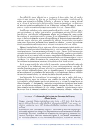 3. Instituciones para Estados que cumplan en América Latina y el Caribe
188 PERSPECTIVAS ECONÓMICAS DE AMÉRICA LATINA 2018 © OCDE/NACIONES UNIDAS/CAF 2018
Por definición, estos laboratorios se centran en la innovación. Aun así, pueden
perseguir este objetivo sin dejar de ser fiscalmente responsables y minimizando la
crítica ante innovaciones fallidas. De hecho, la tolerancia al fracaso es parte integral
de la cultura de los laboratorios de innovación. Una encuesta realizada con directores
de laboratorios de innovación observó que 86% de estos incluían el fracaso, de manera
expresa o tácita, en sus mandatos gubernamentales (Acevedo y Dassen, 2016).
Los laboratorios de innovación adoptan una línea de acción centrada en el usuario para
aportar soluciones a la medida para satisfacer necesidades de servicios (IDEO.org, 2015).
Los objetivos y métodos de los laboratorios reflejan un interés especial en aprovechar
las opiniones de los ciudadanos en los procesos de las políticas públicas. Procedimientos
como el diseño centrado en las personas o la metodología de design thinking se usan cada vez
más para aportar soluciones a las necesidades del gobierno. Estos métodos colocan a los
usuarios en el centro de la elaboración de las políticas públicas y emplean herramientas
creativas para fomentar la innovación en intervenciones que se ofrecen al público.
La experimentación iterativa de programas piloto a escala es una actividad decisiva en
los laboratorios de innovación. Sin embargo, aún es poco frecuente que los programas se
sometan a pruebas rigurosas antes de replicarlos (Acevedo y Dassen, 2016). Los proyectos
probados tienen por objeto producir suficiente información sólida para hacer que entidades
de prestación de servicios del gobierno adopten los productos del laboratorio. Sin embargo,
los laboratorios de innovación no tienen responsabilidades operativas propias ni prestan
ningún servicio público directamente. En consecuencia, incorporar estos laboratorios a
las entidades responsables de prestar servicios públicos sigue siendo un reto.
Por lo general, en ALC, los laboratorios de innovación promueven la colaboración y la
participación de los ciudadanos. La mayoría se crean como componentes especiales de
agendas de gobierno abierto. Algunos laboratorios crearon plataformas de participación
como mi Quito, mi Medellín, Bogotá Abierta o Ágora Río. Además de promover la inclusión
de las opiniones de los ciudadanos, los laboratorios en ALC tienden a trabajar en múltiples
sectores, incluidos el público y el privado, las ONG y el mundo académico.
Los laboratorios de innovación se han propagado por toda la región, dedicados a
distintos objetivos según los problemas más tangibles de cada país. El Laboratorio de
Innovación Social de Uruguay, por ejemplo, se centra en la innovación para el gobierno
abierto (Recuadro 3.7). Suele ayudar a las instituciones públicas a digitalizar y llevar a cabo
otros procedimientos complejos. El laboratorio sigue las premisas del diseño centrado en
la persona y la creación colaborativa de valor público. Para ese fin, el diseño tiene en cuenta
las perspectivas de los usuarios y adapta los resultados a sus necesidades y preferencias.
Recuadro 3.7. Laboratorios de innovación: los casos de Uruguay
y Río de Janeiro
Uruguay estableció el Laboratorio de Innovación Social en 2015 dentro de la Agencia
para el Gobierno Electrónico y Sociedad de la Información (AGESIC). Presta apoyo a un
objetivo presidencial clave: 100% de disponibilidad de trámites y servicios públicos
en línea.
El laboratorio tiene como objetivo simplificar los trámites y servicios complejos por
medio de la digitalización. Integrando componentes tradicionalmente asociados con la
metodología del diseño, comienza con la observación participativa y entrevistas con
usuarios típicos y los servidores públicos encargados de cada trámite. Tras identificar
los principales problemas en cada caso, el laboratorio organiza un taller. Una discusión
 