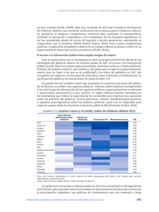 3. Instituciones para Estados que cumplan en América Latina y el Caribe
191
PERSPECTIVAS ECONÓMICAS DE AMÉRICA LATINA 2018 © OCDE/NACIONES UNIDAS/CAF 2018
en esta materia (OCDE, 2016b). Más aún, 16 países de ALC han firmado la Declaración
de Gobierno Abierto, una iniciativa multilateral de la Alianza para el Gobierno Abierto.
Su propósito es asegurar compromisos concretos para promover la transparencia,
combatir la corrupción y empoderar a los ciudadanos. De los 16 países signatarios, 11
ya han presentado planes de acción de segunda o tercera generación, subrayando su
compromiso con la iniciativa (World Justice Project, 2016). Pese a estos compromisos
políticos, la aplicación del gobierno abierto es un trabajo todavía en proces, y falta ver su
impactosobre el desarrollo social y económico (OCDE, 2014c).
El acceso a la información pública tiene amplio margen de mejora
Pese al compromiso con la transparencia como principal justificación detrás de las
estrategias del gobierno abierto en muchos países de ALC, el acceso a la información
pública puede mejorarse (leyes gubernamentales, derechos jurídicos y datos públicos).
El Índice de Gobierno Abierto, que clasifica a 102 países por su apertura gubernamental,
mostró que las leyes a las que se da publicidad y los datos del gobierno en ALC van
rezagados con respecto a otros aspectos evaluados, como el derecho a la información, la
participación pública y los mecanismos de queja (Cuadro 3.5).
Los países de ALC también tienen que aumentar la conciencia por parte del público
de su derecho a acceder a los registros públicos. Además, deben mejorar la receptividad
a las solicitudes de información de los registros públicos, especialmente en lo referente
a oportunidad, pertinencia y costo relativo. La región obtiene mejores resultados en
los indicadores que miden la capacidad de las sociedades para expresar sus opiniones
sobre las políticas del gobierno, firmar peticiones, realizar manifestaciones pacíficas
y expresar preocupaciones sobre las políticas públicas, junto con su capacidad para
expresar quejas sobre funcionarios o servicios públicos (World Justice Project, 2016).
Cuadro 3.5. América Latina y el Caribe: índice de Gobierno Abierto 2015
 
Leyes y datos del
gobierno que reciben
publicidad
Derecho a la
información Participación civil Mecanismos de queja IGA
Chile 0.68
Costa Rica 0.68
Uruguay 0.65
Argentina 0.56
Brasil 0.56
Colombia 0.56
México 0.56
Belice 0.55
Panamá 0.55
Perú 0.55
República Dominicana 0.52
Ecuador 0.51
El Salvador 0.51
Jamaica 0.51
Honduras 0.49
Guatemala 0.48
Bolivia 0.45
Nicaragua 0.44
Venezuela 0.38
Nota: Los colores representan el valor relativo de cada componente del índice. Los colores más oscuros
representan mayores valores.
Fuente: World Justice Project (2016), “Índice de Gobierno Abierto”.
Los gobiernos nacionales y subnacionales en ALC han aumentado la divulgación de
información, pero persisten retos en la manera en que presentan los datos para estimular
la participación ciudadana. Las políticas de transparencia son una inversión a largo
 