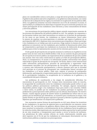 3. Instituciones para Estados que cumplan en América Latina y el Caribe
192 PERSPECTIVAS ECONÓMICAS DE AMÉRICA LATINA 2018 © OCDE/NACIONES UNIDAS/CAF 2018
plazo con considerables costos a corto plazo, a cargo del sector privado, los ciudadanos y
el gobierno (los poderes ejecutivo y legislativo, y los gobiernos subnacionales). Los costos
se derivan de la adopción de las reglas y la inversión en la aplicación de las políticas (BID,
2012). Los gobiernos invierten recursos tributarios con el fin de aumentar el acceso, la
oportunidad y la utilidad de los datos bajo el supuesto de que la inversión producirá una
mayor participación de los ciudadanos como electores y como consumidores de bienes
y servicios públicos.
Los mecanismos de participación pública siguen estando mayormente ausentes de
los procesos de elaboración de políticas públicas en ALC. Por ejemplo, las respuestas a
las encuestas indican que tales mecanismos no existen en el proceso de presupuesto.
En los casos en que existen, los ciudadanos no tienen lineamientos claros sobre
la manera de expresar sus preocupaciones ni entender qué espera el gobierno de su
participación (IBP, 2017). Repensar estos mecanismos para empoderar y hacer participar
a los ciudadanos es un trabajo que está en proceso. Exige mejorar la manera en que los
gobiernos se comunican con los ciudadanos, pero también la diseminación sobre cómo
se comprometen y participan los ciudadanos en el proceso de elaboración de políticas
públicas para evitar la representación excesiva de los intereses particulares.
El alto grado de percepción de corrupción erosiona la confianza en el gobierno en los
países tanto de ALC como de la OCDE (Gráfico 3.18). En un contexto de gran percepción
de corrupción en el sector público, las expectativas de los ciudadanos de que esto cambie
son escasas. Esto trae como consecuencia la apatía y la falta de participación (Molina,
2013). La transparencia y el acceso a la información pueden contrarrestar esta apatía
reduciendo el grado de percepción de corrupción. De hecho, datos a nivel internacional
sobre información presupuestaria, procesos de participación y supervisión están
inversamente asociados con las percepciones de corrupción. Los gobiernos que dan
a conocer más información presupuestaria y ofrecen maneras para que la sociedad
civil participe en el proceso de presupuesto son considerados menos corruptos por
los ciudadanos y el sector público. Dado esto, mejorar el proceso de presupuesto
(información, participación y supervisión) podría ser el primer paso hacia la promoción
de la participación ciudadana, la recuperación de la confianza en el gobierno y la
consolidación del pacto tributario.
Los problemas de coordinación y los sesgos de autoselección dificultan los
mecanismos de participación en ALC. Aunque estos mecanismos están en marcha,
la incapacidad de coordinación entre los ciudadanos interesados puede influir en que
las políticas públicas permanezcan inalteradas. Por ejemplo, algunos mecanismos
disponibles podrían exigir a los ciudadanos viajar para asistir a las consultas. Debido
a estos costos, es posible que los ciudadanos no puedan participar ni expresar sus
preferencias y preocupaciones sobre políticas que los afectan directamente. De manera
similar, cuando algunos grupos de interés tienen la posibilidad de influir más en una
política por los beneficios que obtendrían, su incentivo para coordinarse es mayor. Esto
puede resultar en que dichos grupos capturen el proceso y desvíen la política pública de
objetivos que beneficiarían a la mayoría de la población.
Son necesarias nuevas formas de participación en ALC para alinear los incentivos
de los ciudadanos y la apertura de espacios para su participación con menores costos
(Recuadro 3.8). Las iniciativas de gobierno abierto tienen que incorporar mecanismos
para canalizar la evaluación y retroalimentación de los ciudadanos hacia los gobiernos
en todos los niveles. Más importante aún, los gobiernos deben aprovechar la oportunidad
de ser más receptivos y transparentes para ayudar a cerrar la brecha de confianza.
Las plataformas de redes sociales ofrecen un medio relativamente rentable para
abrir espacios con el fin de que los ciudadanos se comuniquen directamente con las
instituciones públicas y expresen sus preocupaciones.
 