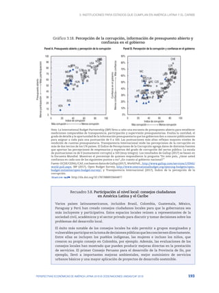 3. Instituciones para Estados que cumplan en América Latina y el Caribe
193
PERSPECTIVAS ECONÓMICAS DE AMÉRICA LATINA 2018 © OCDE/NACIONES UNIDAS/CAF 2018
Gráfico 3.18. Percepción de la corrupción, información de presupuesto abierto y
confianza en el gobierno
Panel A. Presupuesto abierto y percepción de la corrupción Panel B. Percepción de la corrupción y confianza en el gobierno
BOL
NIC
GTM
SLV
CHL
DOM
VEN
ARG
CRI
ECU
HND
PER
MEX
COL
BRA
CHL
CZE
FRA
DEU
HUN
ITA
MEX
NZL
NOR
POL
PRT
SVN
ESP
SWE
TUR
GBR
USA
0
10
20
30
40
50
60
70
80
90
100
0 20 40 60 80 100
Presupuesto
abierto
Menos
participación
<---------->
Más
participación
Indice de corrupción
Más corrupción <----------------> Menos corrupción
BOL
NIC
GTM
SLV CHL
DOM
VEN
ARG
CRI
ECU
HND
PER
MEX
COL
BRA
HTI
PAN
PRY
URY
AUS
AUT
BEL
CAN
CHL
CZE
DNK
EST
FIN
FRA
DEU
GRC
HUN
ISL
IRL
ISR
ITA
JPN
LVA
LUX
MEX
NLD
NZL
NOR
POL
PRT
SVN
ESP
SWE
CHE
TUR
GBR
USA
0%
10%
20%
30%
40%
50%
60%
70%
80%
90%
0 20 40 60 80 100
Confianza
en
el
gobierno
Menos
confianza<--------------->
Más
confianza
Indice de corrupción
Más corrupción <------------> Menos corrupción
Nota: La International Budget Partnership (IBP) lleva a cabo una encuesta de presupuesto abierto para establecer
mediciones comparables de transparencia, participación y supervisión presupuestarias. Evalúa la cantidad, el
grado de detalle y la oportunidad de la información presupuestaria que los gobiernos dan a conocer públicamente
para asignar a cada país una puntuación de 0 a 100. Las puntuaciones más altas reflejan mayores niveles de
rendición de cuentas presupuestaria. Transparencia Internacional mide las percepciones de la corrupción en
más de dos tercios de los 176 países. El Índice de Percepciones de la Corrupción agrega datos de distintas fuentes
que aportan las percepciones de empresarios y expertos del grado de corrupción del sector público. La escala
de puntuaciones va de 0 (sumamente corrupto) a 100 (muy íntegro). Los resultados de Gallup (2017) se basan en
la Encuesta Mundial. Muestran el porcentaje de quienes respondieron la pregunta “En este país, ¿tiene usted
confianza en cada uno de los siguientes puntos o no? ¿En cuanto al gobierno nacional?”
Fuente:OCDE/CEPAL/CAF,conbaseendatosdeGallup(2017),WorldPoll,,http://www.gallup.com/services/170945/
world-poll.aspx; IBP (2017), Open Budget Survey, http://www.internationalbudget.org/opening-budgets/open-
budget-initiative/open-budget-survey/; y Transparencia Internacional (2017), Índice de la percepción de la
corrupción.
12 http://dx.doi.org/10.1787/888933664877
Recuadro 3.8. Participación al nivel local: consejos ciudadanos
en América Latina y el Caribe
Varios países latinoamericanos, incluidos Brasil, Colombia, Guatemala, México,
Paraguay y Perú han creado consejos ciudadanos locales para que la gobernanza sea
más incluyente y participativa. Estos espacios locales reúnen a representantes de la
sociedad civil, académicos y el sector privado para discutir y tomar decisiones sobre los
problemas del desarrollo local.
El éxito más notable de los consejos locales ha sido permitir a grupos marginados y
vulnerablesparticiparenlatomadedecisionespúblicasquelesconciernendirectamente.
Entre ellas se incluyen los pueblos indígenas, las mujeres e incluso los niños, que
crearon su propio consejo en Colombia, por ejemplo. Además, las evaluaciones de los
consejos locales han mostrado que pueden producir mejoras directas en la prestación
de servicios. El primer Consejo Peruano para el desarrollo de la Provincia de Ilo, por
ejemplo, llevó a importantes mejoras ambientales, mejor suministro de servicios
urbanos básicos y una mayor aplicación de proyectos de desarrollo sostenible.
 