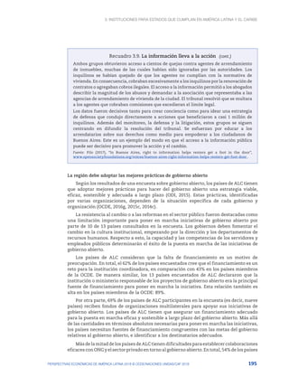 3. Instituciones para Estados que cumplan en América Latina y el Caribe
195
PERSPECTIVAS ECONÓMICAS DE AMÉRICA LATINA 2018 © OCDE/NACIONES UNIDAS/CAF 2018
Recuadro 3.9. La información lleva a la acción
Ambos grupos obtuvieron acceso a cientos de quejas contra agentes de arrendamiento
de inmuebles, muchas de las cuales habían sido ignoradas por las autoridades. Los
inquilinos se habían quejado de que los agentes no cumplían con la normativa de
vivienda. En consecuencia, cobraban excesivamente a los inquilinos por la renovación de
contratos o agregaban cobros ilegales. El acceso a la información permitió a los abogados
describir la magnitud de los abusos y demandar a la asociación que representaba a las
agencias de arrendamiento de vivienda de la ciudad. El tribunal resolvió que se multara
a los agentes que cobraban comisiones que excedieran el límite legal.
Los datos fueron decisivos tanto para crear conciencia como para idear una estrategia
de defensa que condujo directamente a acciones que beneficiaron a casi 1 millón de
inquilinos. Además del monitoreo, la defensa y la litigación, estos grupos se siguen
centrando en difundir la resolución del tribunal. Se esfuerzan por educar a los
arrendatarios sobre sus derechos como medio para empoderar a los ciudadanos de
Buenos Aires. Este es un ejemplo del modo en que el acceso a la información pública
puede ser decisivo para promover la acción y el cambio.
Fuente: Pilo (2017), “In Buenos Aires, right to information helps renters get a foot in the door”,
www.opensocietyfoundations.org/voices/buenos-aires-right-information-helps-renters-get-foot-door .
La región debe adoptar las mejores prácticas de gobierno abierto
Según los resultados de una encuesta sobre gobierno abierto, los países de ALC tienen
que adoptar mejores prácticas para hacer del gobierno abierto una estrategia viable,
eficaz, sostenible y adecuada a largo plazo (ODI, 2015). Estas prácticas, identificadas
por varias organizaciones, dependen de la situación específica de cada gobierno y
organización (OCDE, 2016g, 2015c, 2014c).
La resistencia al cambio o a las reformas en el sector público fueron destacadas como
una limitación importante para poner en marcha iniciativas de gobierno abierto por
parte de 10 de 13 países consultados en la encuesta. Los gobiernos deben fomentar el
cambio en la cultura institucional, empezando por la dirección y los departamentos de
recursos humanos. Respecto a esto, la capacidad y las competencias de los servidores y
empleados públicos determinarán el éxito de la puesta en marcha de las iniciativas de
gobierno abierto.
Los países de ALC consideran que la falta de financiamiento es un motivo de
preocupación. En total, el 62% de los países encuestados cree que el financiamiento es un
reto para la institución coordinadora, en comparación con 43% en los países miembros
de la OCDE. De manera similar, los 13 países encuestados de ALC declararon que la
institución o ministerio responsable de los proyectos de gobierno abierto era la principal
fuente de financiamiento para poner en marcha la iniciativa. Esta relación también es
alta en los países miembros de la OCDE: 89%.
Por otra parte, 69% de los países de ALC participantes en la encuesta (es decir, nueve
países) reciben fondos de organizaciones multilaterales para apoyar sus iniciativas de
gobierno abierto. Los países de ALC tienen que asegurar un financiamiento adecuado
para la puesta en marcha eficaz y sostenible a largo plazo del gobierno abierto. Más allá
de las cantidades en términos absolutos necesarias para poner en marcha las iniciativas,
los países necesitan fuentes de financiamiento congruentes con las metas del gobierno
relativas al gobierno abierto, e identificar a los destinatarios adecuados.
MásdelamitaddelospaísesdeALCtienendificultadesparaestablecercolaboraciones
eficaces con ONG y el sector privado en torno al gobierno abierto. En total, 54% de los países
(cont.)
 