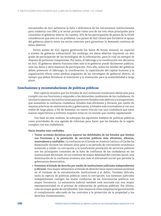 3. Instituciones para Estados que cumplan en América Latina y el Caribe
196 PERSPECTIVAS ECONÓMICAS DE AMÉRICA LATINA 2018 © OCDE/NACIONES UNIDAS/CAF 2018
encuestados de ALC señalaron la falta o deficiencia de los mecanismos institucionales
para colaborar con ONG y el sector privado como uno de los tres retos principales para
consolidar el gobierno abierto. En cambio, 32% de los participantes de países de la OCDE
consideraron que esto era un problema. Los países de ALC tienen que fortalecer el apoyo
del gobierno abierto entre los socios externos para garantizar la demanda continua de
datos abiertos.
Varios países de ALC siguen generando los datos de forma manual, en especial
a niveles de gobierno subnacional. Sin embargo, los datos abiertos requieren un alto
grado de participación de las tecnologías de la información, para lo cual no siempre se
dispone de personas competentes. Por tanto, el liderazgo y la coordinación son decisivos
en ALC. El gobierno abierto funciona bien solo si el gobierno puede fácilmente publicar,
usar los datos y abrir espacios de participación. Para ello, todos los niveles del gobierno
deben promover el liderazgo, la coordinación, la capacitación del capital humano y la
organización eficaz como piedras angulares de las estrategias de gobierno abierto, al
tiempo que deben fortalecer el monitoreo y la evaluación para la sostenibilidad a largo
plazo.
Conclusiones y recomendaciones de políticas públicas
Este capítulo muestra que los Estados de ALC enfrentan numerosos obstáculos para
cumplir con sus funciones y responder a las demandas cambiantes de los ciudadanos. Es
necesario repensar las instituciones para promover Estados más abiertos y transparentes,
que aumenten la confianza ciudadana; Estados más eficientes y eficaces, por medio de
mejores prácticas de administración y gobernanza; y Estados más innovadores y con una
visión de largo plazo, a fin de fomentar un nuevo vínculo con una ciudadanía que tiene
nuevas expectativas y enfrenta mayores retos en un mundo que cambia rápidamente.
Con base en este análisis, se subrayan los siguientes ámbitos de políticas públicas
como prioridades de una agenda de reformas para hacer que los Estados de la región
cumplan con sus ciudadanos:
Hacia Estados más confiables
•	 Tomar acciones decisivas para superar las debilidades de los Estados que limitan
sus funciones y la prestación de servicios públicos más eficientes, eficaces,
innovadores y confiables. La confianza en el Estado en América Latina y el Caribe ha
disminuido durante los últimos años pese a un periodo de crecimiento económico
sostenido y sólido. La corrupción y la insuficiente prestación de servicios públicos
son los principales causantes de la falta de confianza de los ciudadanos en las
instituciones del Estado. En un contexto de mayor debilidad del contrato social, una
disminución de la confianza erosiona aún más el entramado social que permite la
gobernanza democrática.
•	 Fomentar el Estado de derecho por medio de instituciones judiciales independientes
y eficaces. Una mayor adherencia al Estado de derecho tiene repercusiones positivas
en el combate de la extralimitación institucional y el delito. También dificulta
tanto la captura de políticas públicas como la corrupción. Los sistemas judiciales
independientes castigan las malas conductas de los funcionarios públicos con
mayor frecuencia. La autonomía judicial también está asociada con una mayor
representatividad en el proceso de elaboración de políticas públicas. Por último,
crea un mayor grado de certidumbre. Esto mejora el clima empresarial garantizando
el cumplimiento adecuado de los contratos y la protección de la propiedad y los
derechos fundamentales.
 
