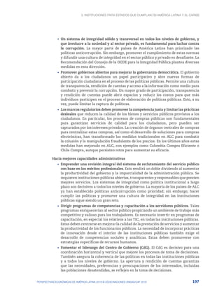 3. Instituciones para Estados que cumplan en América Latina y el Caribe
197
PERSPECTIVAS ECONÓMICAS DE AMÉRICA LATINA 2018 © OCDE/NACIONES UNIDAS/CAF 2018
•	 Un sistema de integridad sólido y transversal en todos los niveles de gobierno, y
que involucre a la sociedad y al sector privado, es fundamental para luchar contra
la corrupción. La mayor parte de países de América Latina han priorizado las
políticas anticorrupción. Sin embargo, promover el cumplimiento de estas normas
y difundir una cultura de integridad en el sector público y privado es desafiante. La
Recomendación del Consejo de la OCDE para la Integridad Pública plantea diversas
medidas en esta dirección.
•	 Promover gobiernos abiertos para mejorar la gobernanza democrática. El gobierno
abierto da a los ciudadanos un papel participativo y abre nuevas formas de
participación ciudadana en el proceso de las políticas públicas. Permite una cultura
de transparencia, rendición de cuentas y acceso a la información como medio para
combatir y prevenir la corrupción. Un mayor grado de participación, transparencia
y rendición de cuentas puede abrir espacios y reducir los costos para que más
individuos participen en el proceso de elaboración de políticas públicas. Esto, a su
vez, puede limitar la captura de políticas.
•	 Los marcos regulatorios deben promover la competencia justa y limitar las prácticas
desleales que reducen la calidad de los bienes y servicios públicos provistos a los
ciudadanos. En particular, los procesos de compras públicas son fundamentales
para garantizar servicios de calidad para los ciudadanos, pero pueden ser
capturados por los intereses privados. La creación de órganos centrales de compras
para centralizar estas compras, así como el desarrollo de soluciones para compras
electrónicas, han transformado las medidas tradicionales en ALC para combatir
la colusión y la manipulación fraudulenta de los precios. En los últimos años estas
medidas han mejorado en ALC, con ejemplos como Colombia Compra Eficiente o
Chile Compra, aunque persisten retos para aumentar su eficacia.
Hacia mejores capacidades administrativas
•	 Emprender una revisión integral del sistema de reclutamiento del servicio público
con base en los méritos profesionales. Esto rendirá un doble dividendo al aumentar
la productividad del gobierno y la imparcialidad de la administración pública. Se
requieren instituciones públicas abiertas, transparentes y responsables que presten
mejores servicios. Los sistemas de integridad como política institucional a largo
plazo son decisivos a todos los niveles de gobierno. La mayoría de los países de ALC
ya han establecido políticas anticorrupción como prioridad; sin embargo, hacer
cumplir las políticas y promover una cultura de integridad en las instituciones
públicas sigue siendo un gran reto.
•	 Dirigir programas de competencias y capacitación a los servidores públicos. Tales
programas enriquecerían al sector público propiciando un ambiente de trabajo más
competitivo y valioso para los trabajadores. Es necesario invertir en programas de
capacitación, en especial los relativos a las TIC, en todas las instituciones públicas.
Estas deben centrarse en mejorar la calidad de la prestación de servicios y aumentar
la productividad de los funcionarios públicos. La necesidad de incorporar prácticas
de innovación desde el interior de las instituciones públicas también exige el
desarrollo de competencias sociales y analíticas. Estas deben promoverse con
estrategias específicas de recursos humanos.
•	 Fomentar el liderazgo del Centro de Gobierno (CdG). El CdG es decisivo para una
coordinación horizontal y vertical que mejore los procesos de toma de decisiones.
También asegura la coherencia de las políticas en todas las instituciones públicas
y a todos los niveles de gobierno. La apertura y rendición de cuentas garantiza
que las necesidades, preferencias y preocupaciones de los interesados, incluidas
las poblaciones desatendidas, se reflejen en la toma de decisiones.
 