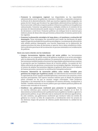 3. Instituciones para Estados que cumplan en América Latina y el Caribe
198 PERSPECTIVAS ECONÓMICAS DE AMÉRICA LATINA 2018 © OCDE/NACIONES UNIDAS/CAF 2018
•	 Promover la convergencia regional. Las disparidades en las capacidades
administrativas entre los gobiernos centrales o federales y regionales entorpecen
la eficacia de la descentralización. Dado que muchas regiones están rezagadas, los
países de ALC tienen que fortalecer las capacidades administrativas mediante una
burocracia más calificada y mayores poderes tributarios y políticos en los gobiernos
subnacionales. Fomentar una gobernanza a múltiples niveles en el contexto de los
procesos de descentralización puede mejorar la prestación de servicios y la toma
de decisiones a nivel local. Promover políticas con enfoque local es esencial para
elaborar planes de desarrollo más pertinentes y desarrollar el máximo potencial de
las regiones.
•	 Promover la planeación estratégica de largo plazo, y el monitoreo y evaluación del
desempeño. Estas estrategias son necesarias para medir las decisiones de gasto
segúnellogroderesultadosdelaspolíticasestratégicas.Lossistemasdeinformación
más sólidos podrían desempeñar una función importante en la elaboración de
mejores procesos de toma de decisiones al aportar micro datos estadísticos útiles.
Esto es decisivo para hacer de la evaluación un proceso sistemático en la elaboración
de políticas.
Hacia una nueva relación con los ciudadanos
•	 Integrar herramientas digitales dentro del sector público. Las herramientas
digitales son un componente central del gobierno moderno y un activo estratégico
para la elaboración de políticas públicas y la prestación de mejores servicios. Tales
herramientas también pueden acrecentar las capacidades administrativas y mejorar
la percepción que los ciudadanos tienen de la función pública. Los países de ALC
deben esforzarse por gestionar y monitorear las estrategias digitales. Asimismo, en
el intento de adoptar herramientas digitales el gobierno debe procurar el rediseño
de buenos procesos y promover la coordinación intergubernamental.
•	 Promover laboratorios de innovación pública como medios rentables para
gestionar los riesgos que el gobierno asume. Los laboratorios de innovación tienen
la capacidad de reunir equipos multidisciplinares y acercarse a los usuarios y otros
sectores participantes. Esto aporta insumos valiosos para el diseño de proyectos
piloto rentables en los que se asumen riesgos controlados. Tales proyectos
responden a las demandas de los ciudadanos de manera eficiente, transparente y
flexible. También estimulan al sector público para que elabore políticas públicas de
manera más centrada en el usuario.
•	 Establecer una gobernanza multinivel para promover la cooperación. Poner
en marcha reformas para construir instituciones que cumplan no es fácil. El
descontento y la desconfianza de la población hacia el gobierno tienden a agravar la
polarización política, lo que dificulta más la realización de reformas significativas.
En este contexto, una gobernanza multinivel que involucre todos los niveles de
gobierno es crucial. La falta de cooperación y coordinación entre los actores en
las distintas etapas del proceso de reforma puede distorsionar la calidad de las
políticas.
 