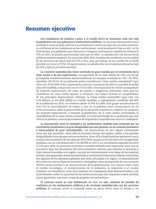 19
PERSPECTIVAS ECONÓMICAS DE AMÉRICA LATINA 2018 © OCDE/NACIONES UNIDAS/CAF 2018
Resumen ejecutivo
Los ciudadanos de América Latina y el Caribe (ALC) se muestran cada vez más
insatisfechos con sus gobiernos e instituciones públicas. La creciente desconexión entre
sociedad e instituciones públicas es un fenómeno común en toda ALC en años recientes.
La confianza de los ciudadanos en las instituciones, tradicionalmente baja en ALC, se ha
deteriorado, y la población que tiene poca o ninguna confianza en el gobierno alcanzó el
75% en 2017, 20 puntos porcentuales más que en 2010. La satisfacción con los servicios
públicos también empeoró. En el periodo 2006-2016, la población satisfecha con la calidad
de los servicios de salud cayó de 57% a 41%, muy por debajo de los niveles de la OCDE
(estables en torno al 70%). De igual manera, la satisfacción con el sistema educativo bajó
de 63% a 56% en el mismo periodo.
La creciente insatisfacción viene motivada en gran medida por el crecimiento de la
clase media y de sus aspiraciones. La expansión de la clase media ha sido una de las
principales transformaciones socioeconómicas en tiempos recientes en ALC. En 2015,
alrededor del 34.5% de la población podía considerarse “clase media consolidada” (que
vivía con 10-50 USD al día, expresados a precios constantes de 2005 en paridad de poder
adquisitivo [PPA]), comparado con el 21% en 2001. Esta expansión ha venido acompañada
de mayores aspiraciones, así como de valores y exigencias diferentes, dado que los
ciudadanos de clase media apoyan y reclaman con mayor firmeza el cumplimiento
de los principios democráticos. Además, la “clase media vulnerable” (que vive con
4-10 dólares al día [PPA 2005]) ha crecido también, y representaba alrededor del 40%
de la población en 2015, un aumento desde el 34% en 2000. Este grupo socioeconómico
vive con la incertidumbre de volver a caer en la pobreza como consecuencia de un
revés económico, dada la precariedad de su situación económica y laboral. En conjunto,
las mayores expectativas, a menudo insatisfechas, de la clase media consolidada, la
inestabilidad de la clase media vulnerable, y el alto porcentaje de la población que aún
vive en la pobreza, constituyen fuentes de inquietud e insatisfacción entre la ciudadanía.
La desconexión entre la sociedad y las instituciones también está motivada por un
crecimiento insuficiente y la gran desigualdad que aún persiste, en un contexto doméstico
e internacional de gran incertidumbre. Las instituciones de ALC siguen enfrentando
retos que aún persisten, entre ellos la llamada trampa del ingreso medio y las grandes
desigualdades entre grupos socioeconómicos. Estas dificultades podrían agravarse tras la
contracción económica de dos años en 2015-2016, aunque se ha iniciado una recuperación
modesta, con un crecimiento del 1.3% del PIB en 2017 y un crecimiento esperado de entre
2-2.5% para 2018. El panorama económico mundial también está mejorando, pero aún se
encuentra lejos del dinamismo del ciclo económico anterior, que impulsó la demanda y
trajo vientos favorables a la región. Los precios internacionales más bajos de las materias
primas, una expansión comercial estancada y condiciones financieras todavía restrictivas
son algunos de los elementos globales que están afectando a la región. La desaceleración
del comercio y de los flujos de inversión a nivel global viene acompañada de una creciente
retórica proteccionista y de desvinculación de la globalización. Los nuevos retos, como
el cambio tecnológico, el envejecimiento de la población, la migración y el cambio
climático, se intensifican. Ante este contexto, los ciudadanos están desconcertados y con
incertidumbre sobre la capacidad de las instituciones para dar respuesta a estos desafíos
y para garantizar una nueva etapa de progreso socioeconómico.
El contrato social se está debilitando en ALC en este contexto de pérdida de
confianza en las instituciones públicas y de creciente insatisfacción con los servicios
públicos. El contrato social se entiende como un pacto tácito entre el Estado y los
 