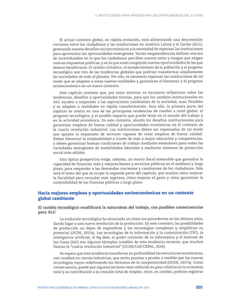 4. INSTITUCIONES PARA APROVECHAR LAS OPORTUNIDADES DEL FUTURO
205
PERSPECTIVAS ECONÓMICAS DE AMÉRICA LATINA 2018 © OCDE/NACIONES UNIDAS/CAF 2018
El actual contexto global, en rápida evolución, está alimentando una desconexión
creciente entre los ciudadanos y las instituciones en América Latina y el Caribe (ALC),
generando nuevos desafíos socioeconómicos y la necesidad de repensar las instituciones
para aprovechar las oportunidades emergentes. Varias megatendencias definen una era
de incertidumbre en la que los ciudadanos perciben nuevos retos y riesgos que exigen
nuevas respuestas políticas, y en la que están surgiendo nuevas oportunidades de las que
desean beneficiarse. El cambio climático, el envejecimiento de la población y el progreso
tecnológico son tres de las tendencias globales que podrían transformar ampliamente
las sociedades de todo el planeta. Por ello, es necesario repensar las instituciones de tal
modo que se adapten a estas nuevas realidades y garanticen el bienestar y el progreso
socioeconómico en un nuevo contexto.
Este capítulo sostiene que, por estos motivos, es necesario reflexionar sobre las
tendencias, desafíos y oportunidades futuras, para que los cambios institucionales en
ALC ayuden a responder a las aspiraciones cambiantes de la sociedad, sean flexibles
y se adapten a realidades en rápida transformación. Para ello, la primera parte del
capítulo se centra en una de las principales tendencias de cambio a nivel global: el
progreso tecnológico, y el posible impacto que puede tener en el mundo del trabajo y
en la actividad económica. En este contexto, aborda los desafíos institucionales para
garantizar empleos de buena calidad y oportunidades económicas en el contexto de
la cuarta revolución industrial. Las instituciones deben ser repensadas de tal modo
que apoyen la expansión de sectores capaces de crear empleos de buena calidad.
Deben favorecer la empleabilidad a través de más y mejor educación y competencias,
y deben garantizar buenas condiciones de trabajo mediante estándares para todas las
variedades emergentes de modalidades laborales y mediante sistemas de protección
social más sólidos.
Esta óptica prospectiva exige, además, un marco fiscal sostenible que garantice la
capacidad de financiar más y mejores bienes y servicios públicos en el mediano y largo
plazo, para responder a las demandas crecientes y cambiantes de los ciudadanos. Este
será el tema del que se ocupe la segunda parte del capítulo, que analiza cómo mejorar
la fiscalidad para recaudar más ingresos, cómo mejorar el gasto y cómo garantizar la
sostenibilidad de las finanzas públicas a largo plazo.
Hacia mejores empleos y oportunidades socioeconómicas en un contexto
global cambiante
El cambio tecnológico modificará la naturaleza del trabajo, con posibles consecuencias
para ALC
La evolución tecnológica ha alcanzado un ritmo sin precedentes en los últimos años,
dando lugar a una nueva revolución de la producción. En este contexto, las posibilidades
de producción no dejan de expandirse y las tecnologías completan y amplifican su
potencial (OCDE, 2017a). Las tecnologías de la información y la comunicación (TIC), la
inteligencia artificial, el big data, el poder creciente de la informática y el Internet de
las Cosas (IoC) son algunos ejemplos notables de esta tendencia reciente, que muchos
llaman la “cuarta revolución industrial” (OCDE/CAF/CEPAL, 2016).
Se espera que esta tendencia transforme en profundidad las estructuras económicas,
con cambios en ciertas industrias, que serán puestas a prueba a medida que las nuevas
tecnologías vayan redefiniendo los términos de la competitividad (OCDE, 2017a). Como
consecuencia, puede que algunos sectores vean reducido su peso relativo en la economía
total y su contribución a la creación total de empleo; otros, en cambio, podrían registrar
 