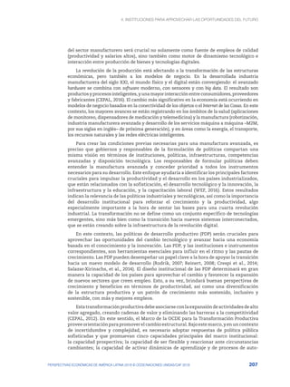 4. INSTITUCIONES PARA APROVECHAR LAS OPORTUNIDADES DEL FUTURO
207
PERSPECTIVAS ECONÓMICAS DE AMÉRICA LATINA 2018 © OCDE/NACIONES UNIDAS/CAF 2018
del sector manufacturero será crucial no solamente como fuente de empleos de calidad
(productividad y salarios altos), sino también como motor de dinamismo tecnológico e
interacción entre producción de bienes y tecnologías digitales.
La revolución de la producción está afectando a la transformación de las estructuras
económicas, pero también a los modelos de negocio. En la desarrollada industria
manufacturera del siglo XXI, el mundo físico y el digital están convergiendo: el avanzado
hardware se combina con software moderno, con sensores y con big data. El resultado son
productos y procesos inteligentes, y una mayor interacción entre consumidores, proveedores
y fabricantes (CEPAL, 2016). El cambio más significativo en la economía está ocurriendo en
modelos de negocio basados en la conectividad de los objetos o el Internet de las Cosas. En este
contexto, los mayores avances se están registrando en los ámbitos de la salud (aplicaciones
de monitoreo, dispensadores de medicación y telemedicina) y la manufactura (robotización,
industria manufacturera avanzada y desarrollo de los servicios máquina a máquina –M2M,
por sus siglas en inglés– de próxima generación), y en áreas como la energía, el transporte,
los recursos naturales y las redes eléctricas inteligentes.
Para crear las condiciones previas necesarias para una manufactura avanzada, es
preciso que gobiernos y responsables de la formulación de políticas compartan una
misma visión en términos de instituciones, políticas, infraestructuras, competencias
avanzadas y disposición tecnológica. Los responsables de formular políticas deben
entender la manufactura avanzada y conceder prioridad a todos los instrumentos
necesarios para su desarrollo. Este enfoque ayudaría a identificar los principales factores
cruciales para impulsar la productividad y el desarrollo en los países industrializados,
que están relacionados con la sofisticación, el desarrollo tecnológico y la innovación, la
infraestructura y la educación, y la capacitación laboral (WEF, 2016). Estos resultados
indican la relevancia de las políticas industriales y tecnológicas, así como la importancia
del desarrollo institucional para reforzar el crecimiento y la productividad, algo
especialmente importante a la hora de sentar las bases para una cuarta revolución
industrial. La transformación no se define como un conjunto específico de tecnologías
emergentes, sino más bien como la transición hacia nuevos sistemas interconectados,
que se están creando sobre la infraestructura de la revolución digital.
En este contexto, las políticas de desarrollo productivo (PDP) serán cruciales para
aprovechar las oportunidades del cambio tecnológico y avanzar hacia una economía
basada en el conocimiento y la innovación. Las PDP, y las instituciones e instrumentos
correspondientes, son herramientas esenciales para influir en el ritmo y las pautas de
crecimiento. Las PDP pueden desempeñar un papel clave a la hora de apoyar la transición
hacia un nuevo modelo de desarrollo (Rodrik, 2007; Reinert, 2008; Crespi et al., 2014;
Salazar-Xirinachs, et al., 2014). El diseño institucional de las PDP determinará en gran
manera la capacidad de los países para aprovechar el cambio y favorecer la expansión
de nuevos sectores que creen empleo. Esto, a su vez, brindará buenas perspectivas de
crecimiento y beneficios en términos de productividad, así como una diversificación
de la estructura productiva y un patrón de crecimiento más sostenido, inclusivo y
sostenible, con más y mejores empleos.
Estatransformaciónproductivadebeasociarseconlaexpansióndeactividadesdealto
valor agregado, creando cadenas de valor y eliminando las barreras a la competitividad
(CEPAL, 2012). En este sentido, el Marco de la OCDE para la Transformación Productiva
provee orientación para promover el cambio estructural. Bajo este marco, y en un contexto
de incertidumbre y complejidad, es necesario adoptar respuestas de política pública
sofisticadas y que promuevan cinco capacidades principales del marco institucional:
la capacidad prospectiva; la capacidad de ser flexible y reaccionar ante circunstancias
cambiantes; la capacidad de activar dinámicas de aprendizaje y de procesos de auto-
 