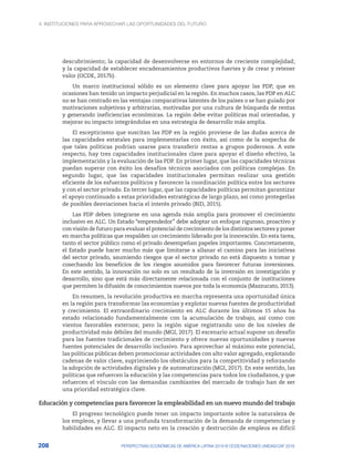 4. INSTITUCIONES PARA APROVECHAR LAS OPORTUNIDADES DEL FUTURO
208 PERSPECTIVAS ECONÓMICAS DE AMÉRICA LATINA 2018 © OCDE/NACIONES UNIDAS/CAF 2018
descubrimiento; la capacidad de desenvolverse en entornos de creciente complejidad;
y la capacidad de establecer encadenamientos productivos fuertes y de crear y retener
valor (OCDE, 2017b).
Un marco institucional sólido es un elemento clave para apoyar las PDP, que en
ocasiones han tenido un impacto perjudicial en la región. En muchos casos, las PDP en ALC
no se han centrado en las ventajas comparativas latentes de los países o se han guiado por
motivaciones subjetivas y arbitrarias, motivadas por una cultura de búsqueda de rentas
y generando ineficiencias económicas. La región debe evitar políticas mal orientadas, y
mejorar su impacto integrándolas en una estrategia de desarrollo más amplia.
El escepticismo que suscitan las PDP en la región proviene de las dudas acerca de
las capacidades estatales para implementarlas con éxito, así como de la sospecha de
que tales políticas podrían usarse para transferir rentas a grupos poderosos. A este
respecto, hay tres capacidades institucionales clave para apoyar el diseño efectivo, la
implementación y la evaluación de las PDP. En primer lugar, que las capacidades técnicas
puedan superar con éxito los desafíos técnicos asociados con políticas complejas. En
segundo lugar, que las capacidades institucionales permitan realizar una gestión
eficiente de los esfuerzos políticos y favorecer la coordinación política entre los sectores
y con el sector privado. En tercer lugar, que las capacidades políticas permitan garantizar
el apoyo continuado a estas prioridades estratégicas de largo plazo, así como protegerlas
de posibles desviaciones hacia el interés privado (BID, 2015).
Las PDP deben integrarse en una agenda más amplia para promover el crecimiento
inclusivo en ALC. Un Estado “emprendedor” debe adoptar un enfoque riguroso, proactivo y
con visión de futuro para evaluar el potencial de crecimiento de los distintos sectores y poner
en marcha políticas que respalden un crecimiento liderado por la innovación. En esta tarea,
tanto el sector público como el privado desempeñan papeles importantes. Concretamente,
el Estado puede hacer mucho más que limitarse a allanar el camino para las iniciativas
del sector privado, asumiendo riesgos que el sector privado no está dispuesto a tomar y
cosechando los beneficios de los riesgos asumidos para favorecer futuras inversiones.
En este sentido, la innovación no solo es un resultado de la inversión en investigación y
desarrollo, sino que está más directamente relacionada con el conjunto de instituciones
que permiten la difusión de conocimientos nuevos por toda la economía (Mazzucato, 2013).
En resumen, la revolución productiva en marcha representa una oportunidad única
en la región para transformar las economías y explotar nuevas fuentes de productividad
y crecimiento. El extraordinario crecimiento en ALC durante los últimos 15 años ha
estado relacionado fundamentalmente con la acumulación de trabajo, así como con
vientos favorables externos; pero la región sigue registrando uno de los niveles de
productividad más débiles del mundo (MGI, 2017). El escenario actual supone un desafío
para las fuentes tradicionales de crecimiento y ofrece nuevas oportunidades y nuevas
fuentes potenciales de desarrollo inclusivo. Para aprovechar al máximo este potencial,
las políticas públicas deben promocionar actividades con alto valor agregado, explotando
cadenas de valor clave, suprimiendo los obstáculos para la competitividad y reforzando
la adopción de actividades digitales y de automatización (MGI, 2017). En este sentido, las
políticas que refuercen la educación y las competencias para todos los ciudadanos, y que
refuercen el vínculo con las demandas cambiantes del mercado de trabajo han de ser
una prioridad estratégica clave.
Educación y competencias para favorecer la empleabilidad en un nuevo mundo del trabajo
El progreso tecnológico puede tener un impacto importante sobre la naturaleza de
los empleos, y llevar a una profunda transformación de la demanda de competencias y
habilidades en ALC. El impacto neto en la creación y destrucción de empleos es difícil
 