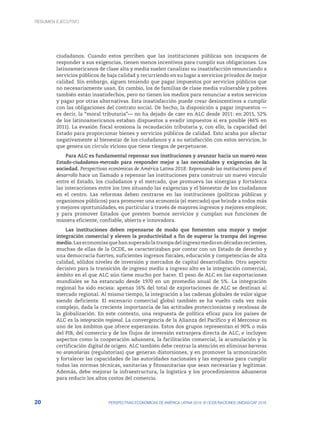 1. Resumen ejecutivo
20 PERSPECTIVAS ECONÓMICAS DE AMÉRICA LATINA 2018: © OCDE/NACIONES UNIDAS/CAF 2018
ciudadanos. Cuando estos perciben que las instituciones públicas son incapaces de
responder a sus exigencias, tienen menos incentivos para cumplir sus obligaciones. Los
latinoamericanos de clase alta y media suelen canalizar su insatisfacción renunciando a
servicios públicos de baja calidad y recurriendo en su lugar a servicios privados de mejor
calidad. Sin embargo, siguen teniendo que pagar impuestos por servicios públicos que
no necesariamente usan. En cambio, los de familias de clase media vulnerable y pobres
también están insatisfechos, pero no tienen los medios para renunciar a estos servicios
y pagar por otras alternativas. Esta insatisfacción puede crear desincentivos a cumplir
con las obligaciones del contrato social. De hecho, la disposición a pagar impuestos —
es decir, la “moral tributaria”— no ha dejado de caer en ALC desde 2011: en 2015, 52%
de los latinoamericanos estaban dispuestos a evadir impuestos si era posible (46% en
2011). La evasión fiscal erosiona la recaudación tributaria y, con ello, la capacidad del
Estado para proporcionar bienes y servicios públicos de calidad. Esto acaba por afectar
negativamente al bienestar de los ciudadanos y a su satisfacción con estos servicios, lo
que genera un círculo vicioso que tiene riesgos de perpetuarse.
Para ALC es fundamental repensar sus instituciones y avanzar hacia un nuevo nexo
Estado-ciudadanos-mercado para responder mejor a las necesidades y exigencias de la
sociedad. Perspectivas económicas de América Latina 2018: Repensando las instituciones para el
desarrollo hace un llamado a repensar las instituciones para construir un nuevo vínculo
entre el Estado, los ciudadanos y el mercado, que promueva las sinergias y fortalezca
las interacciones entre los tres situando las exigencias y el bienestar de los ciudadanos
en el centro. Las reformas deben centrarse en las instituciones (políticas públicas y
organismos públicos) para promover una economía (el mercado) que brinde a todos más
y mejores oportunidades, en particular a través de mayores ingresos y mejores empleos;
y para promover Estados que presten buenos servicios y cumplan sus funciones de
manera eficiente, confiable, abierta e innovadora.
Las instituciones deben repensarse de modo que fomenten una mayor y mejor
integración comercial y eleven la productividad a fin de superar la trampa del ingreso
medio.Laseconomíasquehansuperadolatrampadelingresomedioendécadasrecientes,
muchas de ellas de la OCDE, se caracterizaban por contar con un Estado de derecho y
una democracia fuertes, suficientes ingresos fiscales, educación y competencias de alta
calidad, sólidos niveles de inversión y mercados de capital desarrollados. Otro aspecto
decisivo para la transición de ingreso medio a ingreso alto es la integración comercial,
ámbito en el que ALC aún tiene mucho por hacer. El peso de ALC en las exportaciones
mundiales se ha estancado desde 1970 en un promedio anual de 5%. La integración
regional ha sido escasa: apenas 16% del total de exportaciones de ALC se destinan al
mercado regional. Al mismo tiempo, la integración a las cadenas globales de valor sigue
siendo deficiente. El escenario comercial global también se ha vuelto cada vez más
complejo, dada la creciente importancia de las actitudes proteccionistas y recelosas de
la globalización. En este contexto, una respuesta de política eficaz para los países de
ALC es la integración regional. La convergencia de la Alianza del Pacífico y el Mercosur es
uno de los ámbitos que ofrece esperanzas. Estos dos grupos representan el 90% o más
del PIB, del comercio y de los flujos de inversión extranjera directa de ALC, e incluyen
aspectos como la cooperación aduanera, la facilitación comercial, la acumulación y la
certificación digital de origen. ALC también debe centrar la atención en eliminar barreras
no arancelarias (regulatorias) que generan distorsiones, y en promover la armonización
y fortalecer las capacidades de las autoridades nacionales y las empresas para cumplir
todas las normas técnicas, sanitarias y fitosanitarias que sean necesarias y legítimas.
Además, debe mejorar la infraestructura, la logística y los procedimientos aduaneros
para reducir los altos costos del comercio.
RESUMEN EJECUTIVO
 