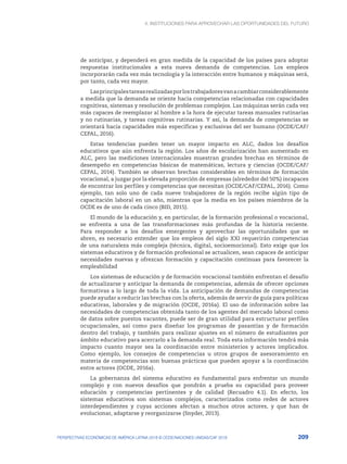 4. INSTITUCIONES PARA APROVECHAR LAS OPORTUNIDADES DEL FUTURO
209
PERSPECTIVAS ECONÓMICAS DE AMÉRICA LATINA 2018 © OCDE/NACIONES UNIDAS/CAF 2018
de anticipar, y dependerá en gran medida de la capacidad de los países para adoptar
respuestas institucionales a esta nueva demanda de competencias. Los empleos
incorporarán cada vez más tecnología y la interacción entre humanos y máquinas será,
por tanto, cada vez mayor.
Lasprincipalestareasrealizadasporlostrabajadoresvanacambiarconsiderablemente
a medida que la demanda se oriente hacia competencias relacionadas con capacidades
cognitivas, sistemas y resolución de problemas complejos. Las máquinas serán cada vez
más capaces de reemplazar al hombre a la hora de ejecutar tareas manuales rutinarias
y no rutinarias, y tareas cognitivas rutinarias. Y así, la demanda de competencias se
orientará hacia capacidades más específicas y exclusivas del ser humano (OCDE/CAF/
CEPAL, 2016).
Estas tendencias pueden tener un mayor impacto en ALC, dados los desafíos
educativos que aún enfrenta la región. Los años de escolarización han aumentado en
ALC, pero las mediciones internacionales muestran grandes brechas en términos de
desempeño en competencias básicas de matemáticas, lectura y ciencias (OCDE/CAF/
CEPAL, 2014). También se observan brechas considerables en términos de formación
vocacional, a juzgar por la elevada proporción de empresas (alrededor del 50%) incapaces
de encontrar los perfiles y competencias que necesitan (OCDE/CAF/CEPAL, 2016). Como
ejemplo, tan solo uno de cada nueve trabajadores de la región recibe algún tipo de
capacitación laboral en un año, mientras que la media en los países miembros de la
OCDE es de uno de cada cinco (BID, 2015).
El mundo de la educación y, en particular, de la formación profesional o vocacional,
se enfrenta a una de las transformaciones más profundas de la historia reciente.
Para responder a los desafíos emergentes y aprovechar las oportunidades que se
abren, es necesario entender que los empleos del siglo XXI requerirán competencias
de una naturaleza más compleja (técnica, digital, socioemocional). Esto exige que los
sistemas educativos y de formación profesional se actualicen, sean capaces de anticipar
necesidades nuevas y ofrezcan formación y capacitación continuas para favorecer la
empleabilidad
Los sistemas de educación y de formación vocacional también enfrentan el desafío
de actualizarse y anticipar la demanda de competencias, además de ofrecer opciones
formativas a lo largo de toda la vida. La anticipación de demandas de competencias
puede ayudar a reducir las brechas con la oferta, además de servir de guía para políticas
educativas, laborales y de migración (OCDE, 2016a). El uso de información sobre las
necesidades de competencias obtenida tanto de los agentes del mercado laboral como
de datos sobre puestos vacantes, puede ser de gran utilidad para estructurar perfiles
ocupacionales, así como para diseñar los programas de pasantías y de formación
dentro del trabajo, y también para realizar ajustes en el número de estudiantes por
ámbito educativo para acercarlo a la demanda real. Toda esta información tendrá más
impacto cuanto mayor sea la coordinación entre ministerios y actores implicados.
Como ejemplo, los consejos de competencias u otros grupos de asesoramiento en
materia de competencias son buenas prácticas que pueden apoyar a la coordinación
entre actores (OCDE, 2016a).
La gobernanza del sistema educativo es fundamental para enfrentar un mundo
complejo y con nuevos desafíos que pondrán a prueba su capacidad para proveer
educación y competencias pertinentes y de calidad (Recuadro 4.1). En efecto, los
sistemas educativos son sistemas complejos, caracterizados como redes de actores
interdependientes y cuyas acciones afectan a muchos otros actores, y que han de
evolucionar, adaptarse y reorganizarse (Snyder, 2013).
 