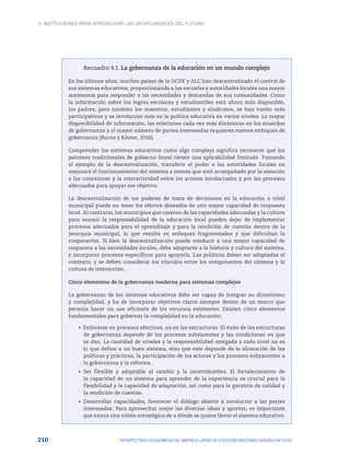 4. INSTITUCIONES PARA APROVECHAR LAS OPORTUNIDADES DEL FUTURO
210 PERSPECTIVAS ECONÓMICAS DE AMÉRICA LATINA 2018 © OCDE/NACIONES UNIDAS/CAF 2018
Recuadro 4.1. La gobernanza de la educación en un mundo complejo
En los últimos años, muchos países de la OCDE y ALC han descentralizado el control de
sus sistemas educativos, proporcionando a las escuelas y autoridades locales una mayor
autonomía para responder a las necesidades y demandas de sus comunidades. Como
la información sobre los logros escolares y estudiantiles está ahora más disponible,
los padres, pero también los maestros, estudiantes y sindicatos, se han vuelto más
participativos y se involucran más en la política educativa en varios niveles. La mayor
disponibilidad de información, las relaciones cada vez más dinámicas en los acuerdos
de gobernanza y el mayor número de partes interesadas requieren nuevos enfoques de
gobernanza (Burns y Köster, 2016).
Comprender los sistemas educativos como algo complejo significa reconocer que los
patrones tradicionales de gobierno lineal tienen una aplicabilidad limitada. Tomando
el ejemplo de la descentralización, transferir el poder a las autoridades locales no
mejorará el funcionamiento del sistema a menos que esté acompañado por la atención
a las conexiones y la interactividad entre los actores involucrados y por los procesos
adecuados para apoyar ese objetivo.
La descentralización de los poderes de toma de decisiones en la educación a nivel
municipal puede no tener los efectos deseados de una mayor capacidad de respuesta
local. Al contrario, los municipios que carecen de las capacidades adecuadas y la cultura
para asumir la responsabilidad de la educación local pueden dejar de implementar
procesos adecuados para el aprendizaje y para la rendición de cuentas dentro de la
jerarquía municipal, lo que resulta en enfoques fragmentados y que dificultan la
cooperación. Si bien la descentralización puede conducir a una mayor capacidad de
respuesta a las necesidades locales, debe adaptarse a la historia y cultura del sistema,
e incorporar procesos específicos para apoyarla. Las políticas deben ser adaptadas al
contexto, y se deben considerar los vínculos entre los componentes del sistema y la
cultura de interacción.
Cinco elementos de la gobernanza moderna para sistemas complejos
La gobernanza de los sistemas educativos debe ser capaz de integrar su dinamismo
y complejidad, y ha de incorporar objetivos claros siempre dentro de un marco que
permita hacer un uso eficiente de los recursos existentes. Existen cinco elementos
fundamentales para gobernar la complejidad en la educación:
•	 Enfocarse en procesos efectivos, no en las estructuras. El éxito de las estructuras
de gobernanza depende de los procesos subyacentes y las condiciones en que
se dan. La cantidad de niveles y la responsabilidad otorgada a cada nivel no es
lo que define a un buen sistema, sino que este depende de la alineación de las
políticas y prácticas, la participación de los actores y los procesos subyacentes a
la gobernanza y la reforma.
•	 Ser flexible y adaptable al cambio y la incertidumbre. El fortalecimiento de
la capacidad de un sistema para aprender de la experiencia es crucial para la
flexibilidad y la capacidad de adaptación, así como para la garantía de calidad y
la rendición de cuentas.
•	 Desarrollar capacidades, favorecer el diálogo abierto e involucrar a las partes
interesadas. Para aprovechar mejor las diversas ideas y aportes, es importante
que exista una visión estratégica de a dónde se quiere llevar el sistema educativo.
 