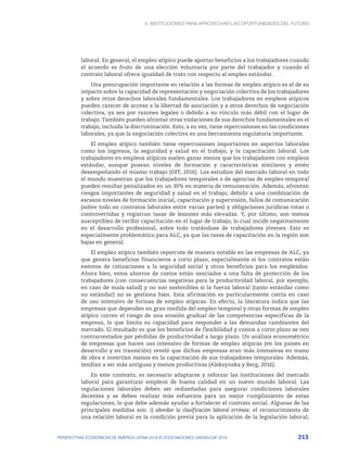 4. INSTITUCIONES PARA APROVECHAR LAS OPORTUNIDADES DEL FUTURO
213
PERSPECTIVAS ECONÓMICAS DE AMÉRICA LATINA 2018 © OCDE/NACIONES UNIDAS/CAF 2018
laboral. En general, el empleo atípico puede aportar beneficios a los trabajadores cuando
el acuerdo es fruto de una elección voluntaria por parte del trabajador y cuando el
contrato laboral ofrece igualdad de trato con respecto al empleo estándar.
Una preocupación importante en relación a las formas de empleo atípico es el de su
impacto sobre la capacidad de representación y negociación colectiva de los trabajadores
y sobre otros derechos laborales fundamentales. Los trabajadores en empleos atípicos
pueden carecer de acceso a la libertad de asociación y a otros derechos de negociación
colectiva, ya sea por razones legales o debido a su vínculo más débil con el lugar de
trabajo. También pueden afrontar otras violaciones de sus derechos fundamentales en el
trabajo, incluida la discriminación. Esto, a su vez, tiene repercusiones en las condiciones
laborales, ya que la negociación colectiva es una herramienta regulatoria importante.
El empleo atípico también tiene repercusiones importantes en aspectos laborales
como los ingresos, la seguridad y salud en el trabajo, y la capacitación laboral. Los
trabajadores en empleos atípicos suelen ganar menos que los trabajadores con empleos
estándar, aunque posean niveles de formación y características similares y estén
desempeñando el mismo trabajo (OIT, 2016). Los estudios del mercado laboral en todo
el mundo muestran que los trabajadores temporales o de agencias de empleo temporal
pueden resultar penalizados en un 30% en materia de remuneración. Además, afrontan
riesgos importantes de seguridad y salud en el trabajo, debido a una combinación de
escasos niveles de formación inicial, capacitación y supervisión, fallos de comunicación
(sobre todo en contratos laborales entre varias partes) y obligaciones jurídicas rotas o
controvertidas y registran tasas de lesiones más elevadas. Y, por último, son menos
susceptibles de recibir capacitación en el lugar de trabajo, lo cual incide negativamente
en el desarrollo profesional, sobre todo tratándose de trabajadores jóvenes. Esto es
especialmente problemático para ALC, ya que las tasas de capacitación en la región son
bajas en general.
El empleo atípico también repercute de manera notable en las empresas de ALC, ya
que genera beneficios financieros a corto plazo, especialmente si los contratos están
exentos de cotizaciones a la seguridad social y otros beneficios para los empleados.
Ahora bien, estos ahorros de costos están asociados a una falta de protección de los
trabajadores (con consecuencias negativas para la productividad laboral, por ejemplo,
en caso de mala salud) y no son sostenibles si la fuerza laboral (tanto estándar como
no estándar) no se gestiona bien. Esta afirmación es particularmente cierta en caso
de uso intensivo de formas de empleo atípicas. En efecto, la literatura indica que las
empresas que dependen en gran medida del empleo temporal y otras formas de empleo
atípico corren el riesgo de una erosión gradual de las competencias específicas de la
empresa, lo que limita su capacidad para responder a las demandas cambiantes del
mercado. El resultado es que los beneficios de flexibilidad y costos a corto plazo se ven
contrarrestados por pérdidas de productividad a largo plazo. Un análisis econométrico
de empresas que hacen uso intensivo de formas de empleo atípicas (en los países en
desarrollo y en transición) reveló que dichas empresas eran más intensivas en mano
de obra e invertían menos en la capacitación de sus trabajadores temporales. Además,
tendían a ser más antiguas y menos productivas (Aleksynska y Berg, 2016).
En este contexto, es necesario adaptarse y reforzar las instituciones del mercado
laboral para garantizar empleos de buena calidad en un nuevo mundo laboral. Las
regulaciones laborales deben ser rediseñadas para asegurar condiciones laborales
decentes y se deben realizar más esfuerzos para un mejor cumplimiento de estas
regulaciones, lo que debe además ayudar a fortalecer el contrato social. Algunas de las
principales medidas son: i) abordar la clasificación laboral errónea: el reconocimiento de
una relación laboral es la condición previa para la aplicación de la legislación laboral;
 