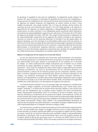 4. INSTITUCIONES PARA APROVECHAR LAS OPORTUNIDADES DEL FUTURO
214 PERSPECTIVAS ECONÓMICAS DE AMÉRICA LATINA 2018 © OCDE/NACIONES UNIDAS/CAF 2018
ii)  garantizar la igualdad de trato para los trabajadores: la legislación puede adoptar las
normas OIT, que incorporan el principio de igualdad de trato para los trabajadores a
tiempo parcial, los trabajadores con contrato de duración determinada y los trabajadores
de agencias de empleo temporal; iii) implementar un número mínimo de horas y otras
medidas de protección: esto puede resultar útil a la hora de abordar ciertas formas de
contratos de muy corta duración (por horas) y “on-call” (bajo pedido), y de mejorar la
seguridad de los ingresos; iv) asignar obligaciones y responsabilidades en los acuerdos entre
muchas partes: en tales contratos, a los trabajadores puede resultarles difícil identificar
claramente las responsabilidades respectivas de cada parte. El Convenio de la OIT sobre
las Agencias de Empleo Privadas, 1997 (No. 181), exige la determinación y asignación de
las responsabilidades respectivas de las agencias de empleo privadas y las empresas
usuarias en relación con los derechos laborales; v) restringir el uso del empleo atípico: en
algunos ejemplos, se ha de restringir el uso del empleo atípico para evitar los abusos. La
Directiva de la UE sobre el trabajo de duración determinada exige la adopción de medidas
para evitar los abusos derivados del uso de contratos o relaciones laborales de duración
determinada; y vi) promocionar respuestas colectivas y acuerdos colectivos: la negociación
colectiva es otra herramienta regulatoria importante para abordar los posibles déficits
de trabajo decente para trabajadores con empleo atípico (OIT, 2016).
Mejorar la integración de las mujeres en el mercado laboral
En ALC las instituciones laborales han favorecido tradicionalmente a los hombres.
La revolución productiva, la transformación de la economía y el mundo laboral brindan
una oportunidad única para mejorar la participación de las mujeres en el mercado
de trabajo. La visión tradicional del trabajo presuponía que el hombre era el sostén
económico de quien dependían la esposa y otras personas en el hogar –“el hombre
industrial”–. Esta visión ha modelado las leyes sobre empleo y seguridad social todavía
existentes actualmente, así como el funcionamiento de los mercados laborales y el
posicionamiento y avance de los distintos grupos que los componen. Además, ciertas
leyes y normas originales fueron diseñadas para limitar los horarios laborales de las
mujeres. Las industrias dominadas por ellas fijaban salarios mínimos inferiores a
aquellos correspondientes a sueldos masculinos comparables, legislando sobre su papel
secundario en el hogar y en el mercado laboral (Vosko, 2010). Los sistemas de seguridad
también han solido penalizar a los perceptores de ingresos secundarios.
La “relación laboral estándar” no es un concepto legal. Sin embargo, la consideración
del empleo a tiempo completo, de duración indeterminada y por cuenta ajena como
empleo “estándar” y el desarrollo de protecciones laborales ligadas a esta noción han
hecho que los trabajadores que no podían asumir empleos con tales características
fueran injustamente penalizados, tanto en lo relativo al acceso al empleo, como a los
salarios, beneficios y condiciones de sus puestos de trabajo. Concretamente, la falta de
reconocimiento del trabajo reproductivo no remunerado ha perpetuado sesgos de género
en el mercado laboral, que con frecuencia han relegado a las mujeres hacia los “márgenes
del trabajo remunerado” (Vosko, 2010). Debido a las responsabilidades familiares, se
suponía que las mujeres no podían dedicarse a un empleo a tiempo completo puesto que
tales responsabilidades se lo impedían (Sirianni y Negrey, 2000).
En consecuencia, cuando las mujeres participan en el mercado laboral, especialmente
en ALC, es más posible que tengan un empleo informal y que no estén empleadas, ni
cursen estudios, ni reciban capacitación (NEET, por sus siglas en inglés); ello les confiere
un mayor control de sus horarios laborales para equilibrar trabajo y responsabilidades
domésticas y familiares. Esto es particularmente cierto entre las mujeres jóvenes de
la región, donde el 30% de las que tienen entre 15 y 29 años son NEET, frente al 11% de
varones jóvenes (OCDE/CAF/CEPAL, 2016). Esta mayor presencia en el empleo informal y
 