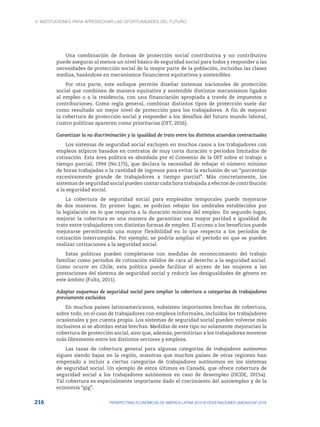 4. INSTITUCIONES PARA APROVECHAR LAS OPORTUNIDADES DEL FUTURO
216 PERSPECTIVAS ECONÓMICAS DE AMÉRICA LATINA 2018 © OCDE/NACIONES UNIDAS/CAF 2018
Una combinación de formas de protección social contributiva y no contributiva
puede asegurar al menos un nivel básico de seguridad social para todos y responder a las
necesidades de protección social de la mayor parte de la población, incluidas las clases
medias, basándose en mecanismos financieros equitativos y sostenibles.
Por otra parte, este enfoque permite diseñar sistemas nacionales de protección
social que combinen de manera equitativa y sostenible distintos mecanismos ligados
al empleo o a la residencia, con una financiación apropiada a través de impuestos o
contribuciones. Como regla general, combinar distintos tipos de protección suele dar
como resultado un mejor nivel de protección para los trabajadores. A fin de mejorar
la cobertura de protección social y responder a los desafíos del futuro mundo laboral,
cuatro políticas aparecen como prioritarias (OIT, 2016).
Garantizar la no discriminación y la igualdad de trato entre los distintos acuerdos contractuales
Los sistemas de seguridad social excluyen en muchos casos a los trabajadores con
empleos atípicos basados en contratos de muy corta duración o períodos limitados de
cotización. Esta área política es abordada por el Convenio de la OIT sobre el trabajo a
tiempo parcial, 1994 (No.175), que declara la necesidad de rebajar el número mínimo
de horas trabajadas o la cantidad de ingresos para evitar la exclusión de un “porcentaje
excesivamente grande de trabajadores a tiempo parcial”. Más concretamente, los
sistemas de seguridad social pueden contar cada hora trabajada a efectos de contribución
a la seguridad social.
La cobertura de seguridad social para empleados temporales puede mejorarse
de dos maneras. En primer lugar, se podrían rebajar los umbrales establecidos por
la legislación en lo que respecta a la duración mínima del empleo. En segundo lugar,
mejorar la cobertura es una manera de garantizar una mayor paridad e igualdad de
trato entre trabajadores con distintas formas de empleo. El acceso a los beneficios puede
mejorarse permitiendo una mayor flexibilidad en lo que respecta a los períodos de
cotización interrumpida. Por ejemplo, se podría ampliar el período en que se pueden
realizar cotizaciones a la seguridad social.
Estas políticas pueden completarse con medidas de reconocimiento del trabajo
familiar como períodos de cotización válidos de cara al derecho a la seguridad social.
Como ocurre en Chile, esta política puede facilitar el acceso de las mujeres a las
prestaciones del sistema de seguridad social y reducir las desigualdades de género en
este ámbito (Fultz, 2011).
Adaptar esquemas de seguridad social para ampliar la cobertura a categorías de trabajadores
previamente excluidos
En muchos países latinoamericanos, subsisten importantes brechas de cobertura,
sobre todo, en el caso de trabajadores con empleos informales, incluidos los trabajadores
ocasionales y por cuenta propia. Los sistemas de seguridad social pueden volverse más
inclusivos si se abordan estas brechas. Medidas de este tipo no solamente mejorarían la
cobertura de protección social, sino que, además, permitirían a los trabajadores moverse
más libremente entre los distintos sectores y empleos.
Las tasas de cobertura general para algunas categorías de trabajadores autónomos
siguen siendo bajas en la región, mientras que muchos países de otras regiones han
empezado a incluir a ciertas categorías de trabajadores autónomos en los sistemas
de seguridad social. Un ejemplo de estos últimos es Canadá, que ofrece cobertura de
seguridad social a los trabajadores autónomos en caso de desempleo (OCDE, 2015a).
Tal cobertura es especialmente importante dado el crecimiento del autoempleo y de la
economía “gig”.
 