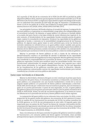 4. INSTITUCIONES PARA APROVECHAR LAS OPORTUNIDADES DEL FUTURO
218 PERSPECTIVAS ECONÓMICAS DE AMÉRICA LATINA 2018 © OCDE/NACIONES UNIDAS/CAF 2018
ALC equivalía al 35% del de las economías de la OCDE (16 876 USD en paridad de poder
adquisitivo (PPA) en 2015), mientras que los ingresos fiscales totales ascienden al 21.7% del
PIB frente al 34.3% en la OCDE. La región ALC sigue siendo la región más desigual del mundo
con un coeficiente Gini promedio de 0.49 luego del pago de impuestos y transferencias,
frente a 0.29 en los países de la OCDE. Esto evidencia el exiguo poder redistributivo del
sistema fiscal en ALC (OCDE, 2016a; OCDE/CEPAL/CIAT/BID, 2017).
Las principales funciones del Estado relativas al recaudo de ingresos, la asignación de
recursos públicos y el garantizar su sostenibilidad a largo plazo son indispensables para
el crecimiento inclusivo. No obstante, el apoyo público a la reforma es limitado debido
a la erosión del pacto fiscal y a los bajos niveles de moral tributaria (ver Capítulo 2). En
este contexto, el fortalecimiento de las capacidades fiscales estatales precisa de gastar
mejor, mejorar la recaudación de impuestos, fortalecer las capacidades de los gobiernos
regionales y locales, y centrarse en la sostenibilidad intergeneracional de las finanzas
públicas. En algunos casos, gastar mejor no será suficiente para cerrar las brechas de
inversión existentes en infraestructura y en gasto público social; también será preciso
recaudar más impuestos para invertir más. Asimismo, el limitado espacio fiscal, debido al
deterioro de los déficits primarios y totales iniciados en 2011 (Gráfico 4.2), está ejerciendo
cierta presión para aumentar el nivel de recursos públicos a todos los niveles de gobierno.
Mejorar la provisión de bienes públicos en ALC a través de los esfuerzos de
descentralización conlleva a la necesidad de abordar la debilidad de las capacidades
fiscaleseinstitucionalesdelosgobiernoslocalesyregionales.Muchosgobiernoscentrales
han transferido la responsabilidad de la provisión de bienes y servicios públicos a los
gobiernos regionales y locales para satisfacer mejor las necesidades locales. Pero estas
jurisdicciones subnacionales no siempre pueden movilizar más ingresos para cubrir
estas tareas adicionales, lo cual genera desequilibrios fiscales. De ahí que dependan
de las transferencias de los gobiernos centrales para cubrir la diferencia. Además,
muchos gobiernos subnacionales carecen de capacidades institucionales para realizar
transferencias y brindar servicios públicos adecuados.
Gastar mejor: Invirtiendo en el desarrollo
Mejorar la efectividad y eficiencia del gasto en ALC constituye el primer paso hacia
la renovación del pacto fiscal, el crecimiento económico y el desarrollo. Los niveles de
gasto público y su composición son una función fundamental a través de la cual se
asignan fondos públicos a la prestación de bienes públicos individuales y colectivos.
Desde 2007, favorecida por condiciones macroeconómicas propicias, ALC incrementó su
gasto en 4.2 puntos porcentuales. A pesar de esta expansión, en ALC, el gasto público
del gobierno general era 8.4 puntos porcentuales inferior al de los países miembros de la
OCDE en 2014 (OCDE, 2016a). Se trata de una brecha significativa, si se tienen en cuenta
las diferencias en la provisión de servicios y bienes públicos entre ambas regiones.
La composición del gasto público es tan relevante como sus niveles. En 2014, y como
proporción de los gastos totales del gobierno, las economías de ALC gastaron la mayor
parte en sueldos de los funcionarios (un promedio del 29.1%); los países miembros de
la OCDE gastaron un 23.1% de sus presupuestos en este rubro. El segundo gasto más
importante para los países de ALC fueron los bienes de consumo intermedios (14.6%),
una proporción ligeramente más elevada que la de la OCDE (14.3%). Por último, los países
de ALC invirtieron 0.4 puntos porcentuales menos que las economías de la OCDE, 7.3% y
7.7% respectivamente, en 2014 (OCDE, 2016a).
Pese a los esfuerzos en ALC para controlar los gastos del gobierno central en sueldos
de funcionarios y en consumo público de bienes (gastos corrientes), estas partidas
presupuestarias siguen creciendo más rápidamente que los gastos de inversión o capital.
 