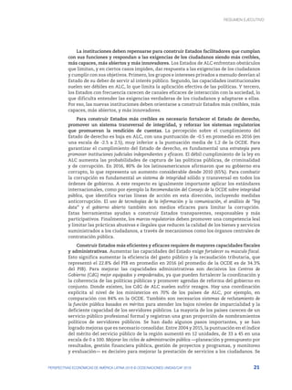 21
PERSPECTIVAS ECONÓMICAS DE AMÉRICA LATINA 2018 © OCDE/NACIONES UNIDAS/CAF 2018
RESUMEN EJECUTIVO
La instituciones deben repensarse para construir Estados facilitadores que cumplan
con sus funciones y respondan a las exigencias de los ciudadanos siendo más creíbles,
más capaces, más abiertos y más innovadores. Los Estados de ALC enfrentan obstáculos
que limitan, y en ciertos casos impiden, dar respuesta a las exigencias de los ciudadanos
y cumplir con sus objetivos. Primero, los grupos e intereses privados a menudo desvían al
Estado de su deber de servir al interés público. Segundo, las capacidades institucionales
suelen ser débiles en ALC, lo que limita la aplicación efectiva de las políticas. Y tercero,
los Estados con frecuencia carecen de canales eficaces de interacción con la sociedad, lo
que dificulta entender las exigencias verdaderas de los ciudadanos y adaptarse a ellas.
Por eso, las nuevas instituciones deben orientarse a construir Estados más creíbles, más
capaces, más abiertos, y más innovadores.
Para construir Estados más creíbles es necesario fortalecer el Estado de derecho,
promover un sistema transversal de integridad, y reforzar los sistemas regulatorios
que promuevan la rendición de cuentas. La percepción sobre el cumplimiento del
Estado de derecho es baja en ALC, con una puntuación de -0.5 en promedio en 2016 (en
una escala de -2.5 a 2.5), muy inferior a la puntuación media de 1.2 de la OCDE. Para
garantizar el cumplimiento del Estado de derecho, es fundamental una estrategia para
promover instituciones judiciales independientes y eficaces. El débil cumplimiento de la ley en
ALC aumenta las probabilidades de captura de las políticas públicas, de criminalidad
y de corrupción. En 2016, 80% de los latinoamericanos afirmaron que su gobierno era
corrupto, lo que representa un aumento considerable desde 2010 (65%). Para combatir
la corrupción es fundamental un sistema de integridad sólido y transversal en todos los
órdenes de gobierno. A este respecto es igualmente importante aplicar los estándares
internacionales, como por ejemplo la Recomendación del Consejo de la OCDE sobre integridad
pública, que identifica varias líneas de acción en esta dirección, incluyendo medidas
anticorrupción. El uso de tecnologías de la información y la comunicación, el análisis de “big
data” y el gobierno abierto también son medios eficaces para limitar la corrupción.
Estas herramientas ayudan a construir Estados transparentes, responsables y más
participativos. Finalmente, los marcos regulatorios deben promover una competencia leal
y limitar las prácticas abusivas e ilegales que reducen la calidad de los bienes y servicios
suministrados a los ciudadanos, a través de mecanismos como los órganos centrales de
contratación pública.
Construir Estados más eficientes y eficaces requiere de mayores capacidades fiscales
y administrativas. Aumentar las capacidades del Estado exige fortalecer su músculo fiscal.
Esto significa aumentar la eficiencia del gasto público y la recaudación tributaria, que
representó el 22.8% del PIB en promedio en 2016 (el promedio de la OCDE es de 34.3%
del PIB). Para mejorar las capacidades administrativas son decisivos los Centros de
Gobierno (CdG) mejor equipados y empoderados, ya que pueden fortalecer la coordinación y
la coherencia de las políticas públicas y promover agendas de reforma del gobierno en
conjunto. Donde existen, los CdG de ALC suelen sufrir rezagos. Hay una coordinación
explícita al nivel de los ministerios en 70% de los países de ALC, por ejemplo, en
comparación con 84% en la OCDE. También son necesarios sistemas de reclutamiento de
la función pública basados en méritos para atender los bajos niveles de imparcialidad y la
deficiente capacidad de los servidores públicos. La mayoría de los países carecen de un
servicio público profesional formal y registran una gran proporción de nombramientos
políticos de servidores públicos. Se han dado algunos pasos importantes, y se han
logrado mejoras que es necesario consolidar. Entre 2004 y 2015, la puntuación en el índice
del mérito del servicio público de la región aumentó en 12 unidades, de 33 a 45 en una
escala de 0 a 100. Mejorar los ciclos de administración pública —planeación y presupuesto por
resultados, gestión financiera pública, gestión de proyectos y programas, y monitoreo
y evaluación— es decisivo para mejorar la prestación de servicios a los ciudadanos. Se
 