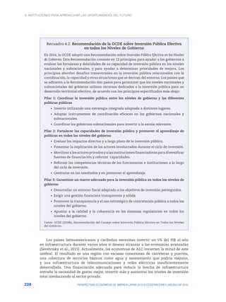 4. INSTITUCIONES PARA APROVECHAR LAS OPORTUNIDADES DEL FUTURO
220 PERSPECTIVAS ECONÓMICAS DE AMÉRICA LATINA 2018 © OCDE/NACIONES UNIDAS/CAF 2018
Recuadro 4.2. Recomendación de la OCDE sobre Inversión Pública Efectiva
en todos los Niveles de Gobierno
En 2014, la OCDE adoptó una Recomendación sobre Inversión Pública Efectiva en los Niveles
de Gobierno. Esta Recomendación consiste en 12 principios para ayudar a los gobiernos a
evaluar las fortalezas y debilidades de su capacidad de inversión pública en los niveles
nacionales y subnacionales, y para ayudar a determinar prioridades de mejora. Los
principios abordan desafíos transversales en la inversión pública relacionados con la
coordinación, la capacidad y otras situaciones que se derivan del entorno. Los países que
se adhieren a la Recomendación dan pasos para garantizar que los niveles nacionales y
subnacionales del gobierno utilizan recursos dedicados a la inversión pública para un
desarrollo territorial efectivo, de acuerdo con los principios especificados más abajo:
Pilar 1: Coordinar la inversión pública entre los niveles de gobierno y las diferentes
políticas públicas
•	 Invertir utilizando una estrategia integrada adaptada a distintos lugares.
•	 Adoptar instrumentos de coordinación eficaces en los gobiernos nacionales y
subnacionales.
•	 Coordinar los gobiernos subnacionales para invertir a la escala relevante.
Pilar 2: Fortalecer las capacidades de inversión pública y promover el aprendizaje de
políticas en todos los niveles del gobierno
•	 Evaluar los impactos directos y a largo plazo de la inversión pública.
•	 Fomentar la implicación de los actores involucrados durante el ciclo de inversión.
•	 Movilizar a los actores privados y a las instituciones financiadoras para diversificar
fuentes de financiación y reforzar capacidades.
•	 Reforzar las competencias técnicas de los funcionarios e instituciones a lo largo
del ciclo de inversión.
•	 Centrarse en los resultados y en promover el aprendizaje.
Pilar 3: Garantizar un marco adecuado para la inversión pública en todos los niveles de
gobierno
•	 Desarrollar un entorno fiscal adaptado a los objetivos de inversión perseguidos.
•	 Exigir una gestión financiera transparente y sólida.
•	 Promover la transparencia y el uso estratégico de contratación pública a todos los
niveles del gobierno.
•	 Apuntar a la calidad y la coherencia en los sistemas regulatorios en todos los
niveles del gobierno.
Fuente: OCDE (2014b), Recomendación del Consejo sobre Inversión Pública Efectiva en Todos los Niveles
del Gobierno.
Los países latinoamericanos y caribeños necesitan invertir un 5% del PIB al año
en infraestructura durante varios años si desean alcanzar a las economías avanzadas
(Serebrisky et al., 2015). Actualmente, las economías de ALC invierten la mitad de este
umbral. El resultado es una región con escasas conexiones de carreteras y puertos,
una cobertura de servicios básicos como agua y saneamiento que podría mejorar,
y una infraestructura de telecomunicaciones y redes eléctricas insuficientemente
desarrollada. Una financiación adecuada para reducir la brecha de infraestructura
entraña la necesidad de gastar mejor, invertir más y aumentar los niveles de inversión
total involucrando al sector privado.
 